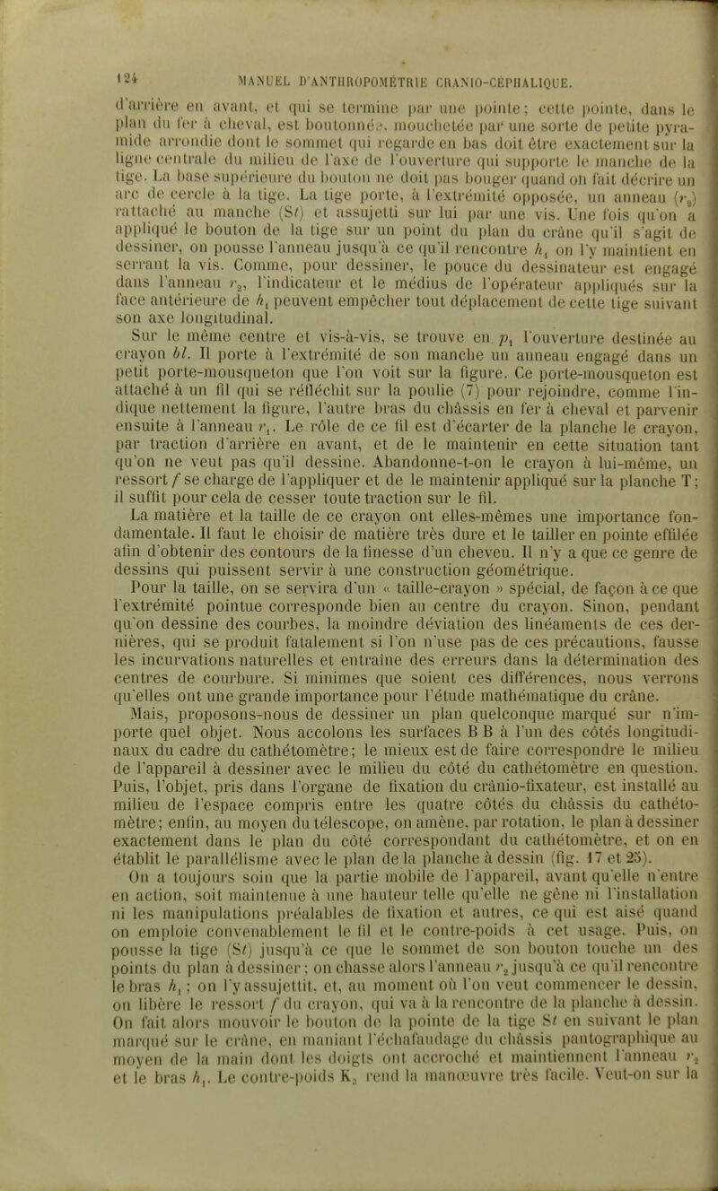 d'aiTière en avant, et qui se termine par une pointe; cette pointe, dans lu plan du fer à cheval, est boutoinitv, niouclietée par une sorte de petite pyra- mide arroiulie dont le sommet qui regarde en bas doit être exactement sur la ligne centrale du milieu de Taxe de louverture qui supporte le manche de la tige. La base supérieure du bouton ne doit pas bouger quand on iait décrire un arc de cercle à la tige. La tige porte, à l'extrémité opposée, un anneau (r„) rattaché au manche {Si) et assujetti sur lui par une vis. Une fois qu'on a appliqué le bouton de la tige sur un point du plan du crâne qu'il s'agit de dessiner, on pousse l'anneau jusqu'à ce qu'il rencontre h^ on l'y maintient en serrant la vis. Comme, pour dessiner, le pouce du dessinateur est engagé dans l'anneau r,, l'indicateur et le médius de l'opérateur appliqués sur la face antérieure de /<i peuvent empêcher tout déplacement de cette tige suivant son axe longitudinal. Sur le même centre et vis-à-vis, se trouve en. l'ouverture destinée au crayon bl. Il porte à l'extrémité de son manche un anneau engagé dans un petit porte-mousqueton que Ton voit sur la figure. Ce porte-mousqueton est attaché à un tîl qui se rétléchit sur la poulie (7) pour rejoindre, comme l'in- dique nettement la hgure, l'autre bras du châssis en fer à cheval et parvenir ensuite à l'anneau r,. Le rôle de ce fil est d'écarter de la planche le crayon, par traction d'arrière en avant, et de le maintenir en cette situation tant qu'on ne veut pas qu'il dessine. Abandonne-t-on le crayon à lui-même, un ressort f se charge de l'appUquer et de le maintenir apphqué sur la planche T; il suffit pour cela de cesser toute traction sur le fil. La matière et la taille de ce crayon ont elles-mêmes une importance fon- damentale. Il faut le choisir de matière très dure et le tailler en pointe effilée afin d'obtenir des contours de la finesse d'un cheveu. Il n'y a que ce genre de dessins qui puissent servir à une construction géométrique. Pour la taille, on se servira d'un « taille-crayon » spécial, de façon à ce que l'extrémité pointue corresponde bien au centre du crayon. Sinon, pendant qu'on dessine des courbes, la moindre déviation des linéaments de ces der- nières, qui se produit fatalement si l'on n'use pas de ces précautions, fausse les incurvations naturelles et entraine des erreurs dans la détermination des centres de courbure. Si minimes que soient ces différences, nous verrons qu'elles ont une grande importance pour l'étude mathématique du crâne. Mais, proposons-nous de dessiner un plan quelconque marqué sur n'im- porte quel objet. Nous accolons les surfaces B B à l'un des côtés longitudi- naux du cadre du cathétomètre; le mieux est de faire correspondre le miheu de l'appareil à dessiner avec le milieu du côté du cathétomètre en question. Puis, l'objet, pris dans l'organe de fixation du crànio-fixateur, est installé au milieu de l'espace compris entre les quatre côtés du châssis du cathéto- mètre; enfin, au moyen du télescope, on amène, par rotation, le plan à dessiner exactement dans le plan du côté correspondant du cathétomètre, et on en établit le parallélisme avec le plan de la planche à dessin (fig. M et 25). On a toujours soin que là partie mobile de l'appareil, avant qu'elle n'entre en action, soit maintenue à une hauteur telle qu'elle ne gène ni l'installation ni les manipulations préalables de fixation et autres, ce qui est aisé quand on emploie convenablement le fil et le contre-poids à cet usage. Puis, on pousse la tige (SO jusqu'à ce que le sommet de son bouton touche un des points du plan à dessiner ; on chasse alors l'anneau )\ jusqu'à ce qu'il rencontre le bras h^ ; on l'y assujettit, et, au moment où l'on veut commencer le dessin, on libère le ressort f du crayon, qui va à la rencontre de la i)lanche à dessin. On fait alors mouvoir le liouton de la pointe de la tige S« en suivant le plan marqué sur le crâne, en maniant l'échafaudage du châssis pantographique au moyen de la main dont les doigts ont accroché et maintiennent l'anneau i\ et le bras h^. Le contre-poids K, rend la manœuvre très facile. Veut-on sur la