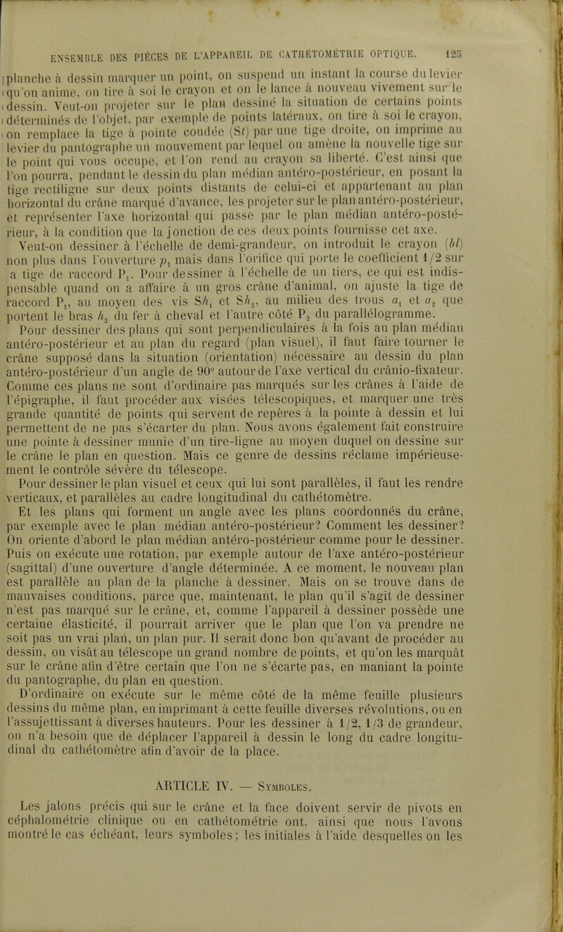 1 planche à dessin marquer un point, on suspend un instant la course du levier I qu'on anime, on tire à soi le crayon et on le lance à nouveau vivement surie .dessin Veut-on projeter sur le plaw dessiné la situation de certams ponils 1 déterminés de l'objet, par exemple de points latéraux, on tire à soi le crayon, >on remplace la tige à pointe coudée (SO par une lige droite, on impnme au levier du pantograplie un mouvement par leiiuel on amène la nouvelle lige sui- le point qui vous occupe, et l'on rend au crayon sa liberté. C'est ainsi que l'on pourra, pendant le dessin du plan médian antéro-postérieur, en posant la tige recfiligne sur deux points distants de celui-ci et appartenant au jilan horizontal du crâne marqué d'avance, les projeter sur le plananléro-postérieui-, et représenter l'axe horizontal qui passe par le plan médian antéro-posté- rieur, à la condition que la jonction de ces deux points fournisse cet axe. Veut-on dessiner à l'échelle de demi-grandeur, on introduit le crayon {bl) non plus dans l'ouverture p, mais dans l'orifice qui porte le coefticient 1/2 sur a tige de raccord P,. Pour dessiner à l'échelle de un tiers, ce qui est indis- pensable quand on a affaire à un gros crâne d'animal, on ajuste la tige de raccord P„ au moven des vis SA, et SAo, au milieu des trous a, et que portent le bras h. du fer à cheval et l'autre côté P, du parallélogramme. Pour dessiner des plans qui sont perpendiculaires à la fois au plan médian antéro-postérieur et au plan du regard (plan visuel), il faut faire tourner le crâne supposé dans la situation (orientation) nécessaire au dessin du plan antéro-postérieur d'un angle de 90° autour de l'axe vertical du crànio-fixateui'. Comme ces plans ne sont d'ordinaire pas marqués sur les crânes à l'aide de l'épigraphe, il faut procéder aux visées télescopiques, et marquer une très grande quantité de points qui servent de repères à la pointe à dessin et lui permettent de ne pas s'écarter du plan. Nous avons également fait construire une pointe à dessiner munie d'un tire-ligne au moyen duquel on dessine sur le crâne le plan en question. Mais ce genre de dessins réclame impérieuse- ment le contrôle sévère du télescope. Pour dessiner le plan visuel et ceux qui lui sont parallèles, il faut les rendre verticaux, et parallèles au cadre longitudinal du cathétomètre. Et les plans qui forment un angle avec les plans coordonnés du crâne, par exemple avec le plan médian antéro-postérieur? Comment les dessiner? On oriente d'abord le plan médian antéro-postérieur comme pour le dessiner. Puis on exécute une rotation, par exemple autour de l'axe antéro-postérieur (sagittal) d'une ouverture d'angle déterminée. A ce moment, le nouveau plan est parallèle au plan de la planche à dessiner. Mais on se trouve dans de mauvaises conditions, parce que, maintenant, le plan qu'il s'agit de dessiner n'est pas marqué sur le crâne, et, comme l'appareil à dessiner possède une certaine élasticité, il pourrait arriver que le plan que l'on va prendre ne soit pas un vrai plan, un plan pur. Il serait donc bon qu'avant de procéder au dessin, on visât au télescope un grand nombre de points, et qu'on les marquât sur le crâne afin d'être certain que l'on ne s'écarte pas, en maniant la pointe du pantographe, du plan en question. D'ordinaire on exécute sur le même côté de la même feuille plusieurs dessins du même plan, en imprimant à cette feuille diverses révolutions, ou en l'assujettissant à diverses hauteurs. Pour les dessiner à 1/2,1/3 de grandeur, on n'a besoin que de déplacer l'appareil à dessin le long du cadre longitu- dinal du cathétomètre afin d'avoir de la place. ARTICLE IV. — Symboles. Les jalons précis qui sur le crâne et la face doivent servir de pivots en céphalométrie clinique ou en cathétométrie ont, ainsi que nous l'avons montré le cas échéant, leurs symboles ; les initiales à l'aide desquelles on les