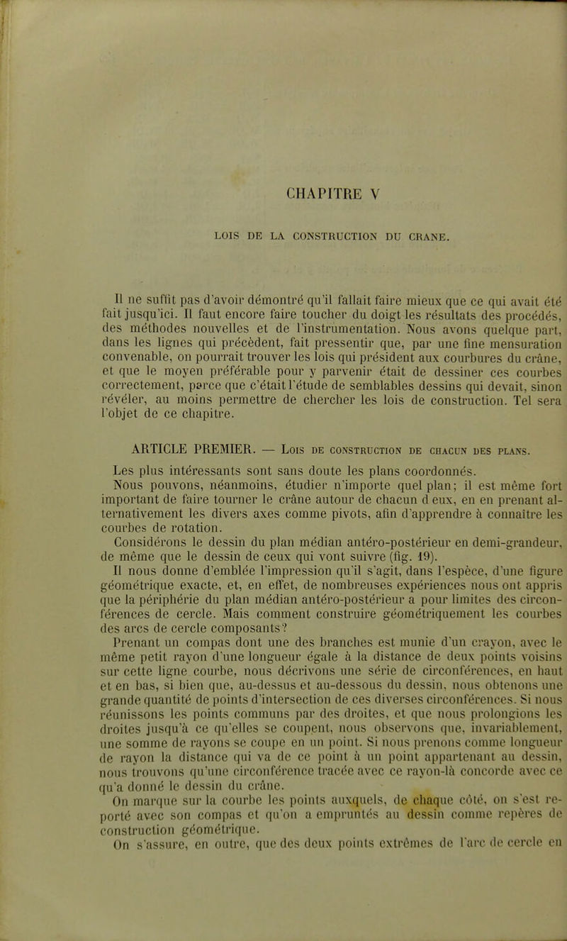 CHAPITRE V LOIS DE LA CONSTRUCTION DU CRANE. Il ne suffit pas d'avoir démontré qu'il fallait faire mieux que ce qui avait été fait jusqu'ici. Il faut encore faire toucher du doigt les résultats des procédés, des méthodes nouvelles et de l'instrumentation. Nous avons quelque part, dans les lignes qui précèdent, fait pressentir que, par une fine mensuration convenable, on pourrait trouver les lois qui président aux courbures du crâne, et que le moyen préférable pour y parvenir était de dessiner ces courbes correctement, perce que c'était l'étude de semblables dessins qui devait, sinon révéler, au moins permettre de chercher les lois de construction. Tel sera l'objet de ce chapitre. ARTICLE PREMIER. — Lois de construction de chacun des plans. Les plus intéressants sont sans doute les plans coordonnés. Nous pouvons, néanmoins, étudier n'importe quel plan ; il est même fort important de faire tourner le crâne autour de chacun d eux, en en prenant al- ternativement les divers axes comme pivots, afin d'apprendre à connaître les courbes de rotation. Considérons le dessin du plan médian antéro-postérieur en demi-grandeur, de même que le dessin de ceux qui vont suivre (fig. 19). Il nous donne d'emblée l'impression qu'il s'agit, dans l'espèce, d'une figure géométrique exacte, et, en effet, de nombreuses expériences nous ont appris que la périphérie du plan médian antéro-postérieur a pour limites des circon- férences de cercle. Mais comment construire géométriquement les courbes des arcs de cercle composants? Prenant un compas dont une des branches est munie d'un crayon, avec le même petit rayon d'une longueur égale à la distance de deux points voisins sur cette ligne courbe, nous décrivons une série de circonférences, en haut et en bas, si bien que, au-dessus et au-dessous du dessin, nous obtenons une grande quantité de points d'intersection de ces diverses circonférences. Si nous réunissons les points communs par des droites, et que nous prolongions les droites jusqu'à ce qu'elles se coupent, nous observons que, invariablement, une somme de rayons se coupe en un point. Si nous prenons comme longueur de rayon la distance qui va de ce point à un point appartenant au dessin, nous trouvons qu'une circonférence tracée avec ce rayon-là concorde avec ce qu'a donné le dessin du crâne. On marque sur la courbe les points auxquels, de chaque côlé, on sesl re- porté avec son compas et qu'on a cmi)runtés au dessin comme repères de construction géométrique. On s'assure, en outre, que des deux points extrêmes de l'arc de cercle en