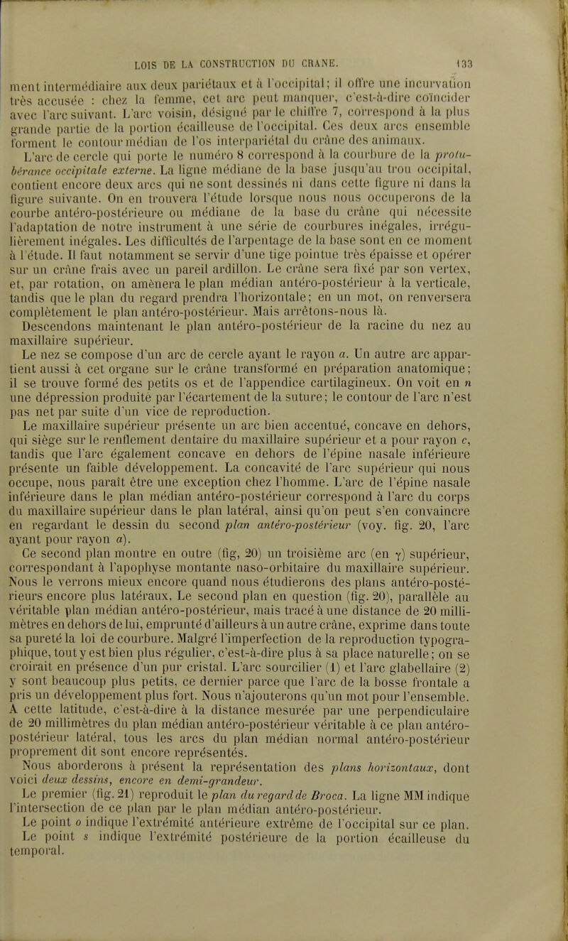ment intermédiaire aux deux pariétaux et à loccipital; il offre une incurvation très accusée : chez la femme, cet arc peut manrpier, c'csl-à-dire coïncider avec l'arc suivant. L'arc voisin, désigné parle ciiilVre 7, correspond à la i)lus grande partie de la portion écailleuse de l'occipital. Ces deux arcs ensemble forment le contour médian de l'os interpariétal du crâne des animaux. L'arc de cercle qui porte le numéro 8 correspond à la courbui-e de la protu- bérance occipitale externe. La ligne médiane de la I)ase jusqu'au trou occipital, contient encore deux arcs qui ne sont dessinés ni dans cette figure ni dans la figure suivante. On en trouvera l'étude lorsque nous nous occuperons de la courbe antéro-postérieure ou médiane de la base du crâne qui nécessite l'adaptation de notre instrument à une série de courbures inégales, irrégu- lièrement inégales. Les difficultés de l'arpentage de la base sont en ce moment à l'étude. Il faut notamment se servir d'une tige pointue très épaisse et opérer sur un crime frais avec un pareil ardillon. Le crâne sera fixé par son vertex, et, par rotation, on amènera le plan médian antéro-postérieur à la verticale, tandis que le plan du regard prendra l'horizontale; en un mot, on renversera complètement le plan antéro-postérieur. Mais arrêtons-nous là. Descendons maintenant le plan antéro-postérieur de la racine du nez au maxillaire supérieur. Le nez se compose d'un arc de cercle ayant le rayon a. Un autre arc appar- tient aussi à cet organe sur le crâne transformé en préparation anatomique ; il se trouve formé des petits os et de l'appendice cartilagineux. On voit en n une dépression produite par l'écartement de la suture; le contour de l'arc n'est pas net par suite d'un vice de reproduction. Le maxillaire supérieur présente un arc bien accentué, concave en dehors, qui siège sur le renflement dentaire du maxillaire supérieur et a pour rayon c, tandis que l'arc également concave en dehors de l'épine nasale inférieure présente un faible développement. La concavité de l'arc supérieur qui nous occupe, nous parait être une exception chez l'homme. L'arc de l'épine nasale inférieure dans le plan médian antéro-postérieur correspond à l'arc du corps du maxillaire supérieur dans le plan latéral, ainsi qu'on peut s'en convaincre en regardant le dessin du second plan antéro-postérieur (voy. fig. 20, l'arc ayant pour rayon a). Ce second plan montre en outre (fig, 20) un troisième arc (en y) supérieur, correspondant à l'apophyse montante naso-orbitaire du maxillaire supérieur. Nous le verrons mieux encore quand nous étudierons des plans antéro-posté- rieurs encore plus latéraux, Le second plan en question (fig. 20), parallèle au véritable plan médian antéro-postérieur, mais tracé à une distance de 20 milli- mètres en dehors de lui, emprunté d'ailleurs à un autre crâne, exprime dans toute sa pureté la loi de courbure. Malgré l'imperfection de la reproduction typogra- phique, tout y est bien plus régulier, c'est-à-dire plus à sa place naturelle ; on se croirait en présence d'un pur cristal. L'arc sourciller (1) et l'arc glabellaire (2) y sont beaucoup plus petits, ce dernier parce que l'arc de la bosse frontale a pris un développement plus fort. Nous n'ajouterons qu'un mot pour l'ensemble. A cette latitude, c'est-à-dire à la distance mesurée par une perpendiculaire de 20 millimètres du plan médian antéro-postérieur véritable à ce plan antéro- postérieur latéral, tous les arcs du plan médian normal antéro-postérieur proprement dit sont encore représentés. Nous aborderons à présent la représentation des plans horizontaux, dont voici deux dessins, encore en demi-grandeur. Le premier (fig. 21) reproduit le plan duregardde Broca. La ligne MM indique l'intersection de ce plan par le plan médian antéro-postérieur. Le point o indique l'extrémité antérieure extrême de l'occipital sur ce plan. Le point s indique l'extrémité postérieure de la portion écailleuse du temporal.
