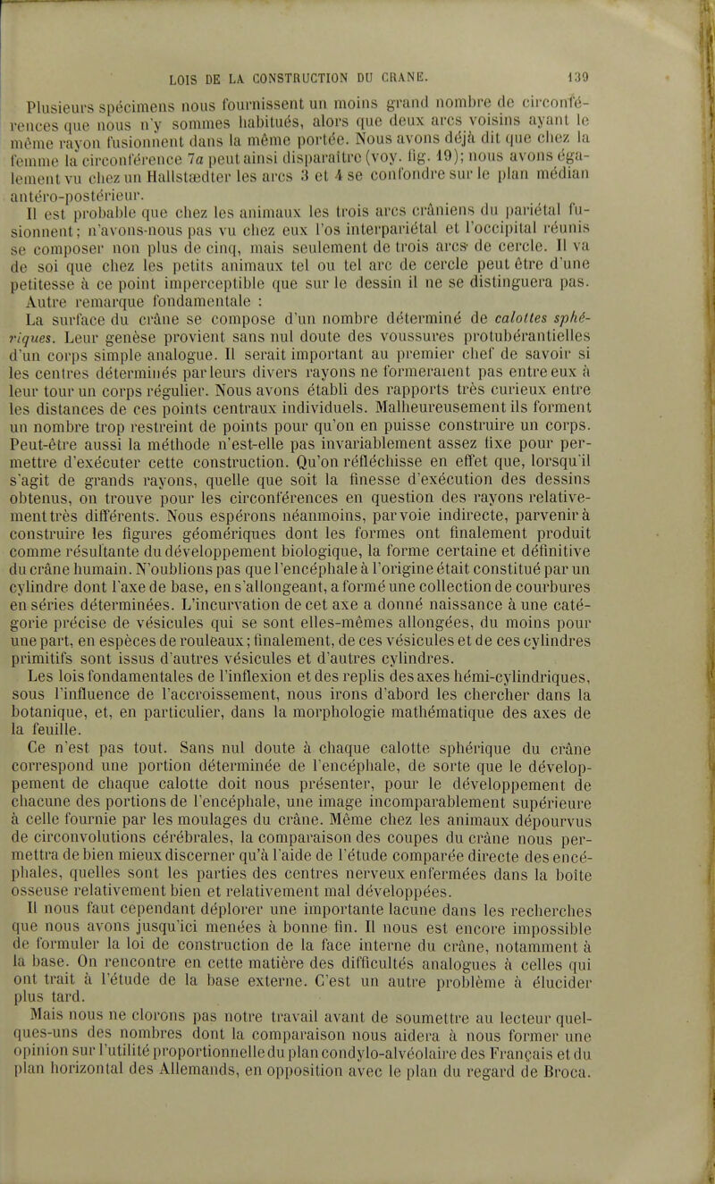 Plusieurs spécimens nous fournissent un moins grand nombre de circonfé- rences que nous n'y sommes habitués, alors que deux arcs voisins ayant le môme rayon fusionnent dans la même portée. Nous avons déjà dit que chez la femme la circonférence 7a peut ainsi disparaître (voy. lig. 19); nous avons éga- lement vu chez un Hallstœdter les arcs 3 et 4 se confondre sur le plan médian antéro-postérieur. Il est probable que chez les animaux les trois arcs crâniens du pariétal fu- sionnent ; n'avons-nous pas vu chez eux l'os interpariétal et l'occipital réunis se composer non plus de cinq, mais seulement de trois arcs- de cercle. Il va de soi que chez les petits animaux tel ou tel arc de cercle peut être d'une petitesse à ce point imperceptible que sur le dessin il ne se distinguera pas. Autre remarque fondamentale : La surface du crâne se compose d'un nombre déterminé de calottes sphé- riques. Leur genèse provient sans nul doute des voussures protubérantielles d'un corps simple analogue. Il serait important au premier chef de savoir si les centres déterminés parleurs divers rayons ne formeraient pas entre eux à leur tour un corps régulier. Nous avons établi des rapports très curieux entre les distances de ces points centraux individuels. Malheureusement ils forment un nombre trop restreint de points pour qu'on en puisse construire un corps. Peut-être aussi la méthode n'est-elle pas invariablement assez tixe pour per- mettre d'exécuter cette construction. Qu'on réfléchisse en effet que, lorsqu'il s'agit de grands rayons, quelle que soit la finesse d'exécution des dessins obtenus, on trouve pour les circonférences en question des rayons relative- ment très différents. Nous espérons néamnoins, par voie indirecte, parvenir à construire les figures géomériques dont les formes ont finalement produit comme résultante du développement biologique, la forme certaine et définitive du crâne humain. N'oublions pas que l'encéphale à l'origine était constitué par un cylindre dont l'axe de base, en s'allongeant, a formé une collection de courbures en séries déterminées. L'incurvation de cet axe a donné naissance à une caté- gorie précise de vésicules qui se sont efies-mêmes allongées, du moins pour une part, en espèces de rouleaux ; finalement, de ces vésicules et de ces cylindres primitifs sont issus d'autres vésicules et d'autres cylindres. Les lois fondamentales de l'inflexion et des replis des axes hémi-cylindriques, sous l'influence de l'accroissement, nous irons d'abord les chercher dans la botanique, et, en particulier, dans la morphologie mathématique des axes de la feuille. Ce n'est pas tout. Sans nul doute à chaque calotte sphérique du crâne correspond une portion déterminée de l'encéphale, de sorte que le dévelop- pement de chaque calotte doit nous présenter, pour le développement de chacune des portions de l'encéphale, une image incomparablement supérieure à celle fournie par les moulages du crâne. Même chez les animaux dépourvus de circonvolutions cérébrales, la comparaison des coupes du crâne nous per- mettra de bien mieux discerner qu'à l'aide de l'étude comparée directe des encé- phales, quelles sont les parties des centres nerveux enfermées dans la boîte osseuse relativement bien et relativement mal développées. Il nous faut cependant déplorer une importante lacune dans les recherches que nous avons jusqu'ici menées à bonne fin. Il nous est encore impossible de formuler la loi de construction de la face interne du crâne, notamment à la base. On rencontre en cette matière des difficultés analogues à celles qui ont trait à l'étude de la base externe. C'est un autre problème à élucider plus tard. Mais nous ne clorons pas notre travail avant de soumettre au lecteur quel- ques-uns des nombres dont la comparaison nous aidera à nous former une opinion sur l'utilité proportionnelle du plan condylo-alvéolaire des Français et du plan horizontal des Allemands, en opposition avec le plan du regard de Broca.