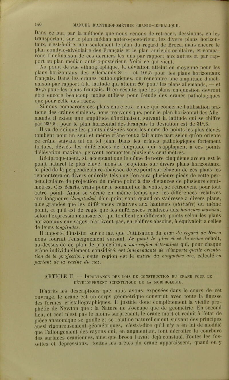Dans ce but, par la méthode que nous venons de retracer, dessinons, en les transportant sur le plan médian antéro-postérieur, les divers plans horizon- taux, c'est-à-dire, non-seulement le plan du regard de Broca, mais encoi-e le plan condylo-alvéolaire des Fran(;ais et le plan auriculo-orbitaire, et compa- rons l'incliiuiison de ces derniers les uns par rapport aux autres et par i-ap- port au plan médian antéro-postérieur. Voici ce qui vient. Au point de vue ethnographique, la déviation atteint en moyenne pour les plans horizontaux des Allemands 8° — et 10°,5 pour les plans horizontaux français. Dans les crânes pathologiques, on rencontre une amplitude d'incli- naison par rapport à la latitude qui atteint 20° pour les plans allemands, — et 30°,5 pour les plans français. Il en résulte que les plans en question devront être encore beaucoup moins utilisés pour l'étude des crânes pathologiques que pour celle des races. Si nous comparons ces plans entre eux, en ce qui concerne l'utilisation pra- tique des crânes simiens, nous trouvons que, pour le plan horizontal des Alle- mands, il existe une amplitude d'inclinaison suivant la latitude qui se chifïre par 23°,S; pour le plan horizontal des Français la déviation est de 31°,5. Il va de soi que les points désignés sous les noms de points les plus élevés tombent pour un seul et même crâne tout à fait autre part selon qu'on oriente ce crâne suivant tel ou tel plan. Dans les crânes pathologiques fortement tortués, déviés, les différences de longitude qui s'appliquent à ces points d'élévation maxima, peuvent comporter plusieurs centimètres. Réciproquement, si, acceptant que le dôme de notre cinquième arc en est le point naturel le plus élevé, nous le projetons sur divers plans horizontaux, le pied de la perpendiculaire abaissée de ce point sur chacun de ces plans les rencontrera en divers endroits tels que l'on aura plusieurs pieds de cette per- pendiculaire de projection du même point à des distances de plusieurs centi- mètres. Ces écarts, vrais pour le sommet de la voûte, se retrouvent pour tout autre point. Ainsi se vérifie en même temps que les différences relatives aux longueurs [longitudes) d'un point sont, quand on s'adresse à divers plans, plus grandes que les différences relatives aux hauteurs [altitudes) du même point, et qu'il est de règle que les différences relatives aux hauteurs maxima, selon l'expression consacrée, qui tombent en différents points selon les plans horizontaux envisagés, n'arrivent pas, en chiffres absolus, à équivaloir à celles de leurs longitudes. Il importe d'insister sur ce fait que l'utilisation du plan du regard de Broca nous fournit l'enseignement suivant. Le point le plus élevé du crâne échoit, au-dessus de ce plan de projection, à une région détej-minée qui, pour chaque crâne individuellement considéré, est indépendante de nimporte quelle orienta- tion de la projection; cette région est le milieu du cinquième arc, calculé en partant de la racine du nez. ARTICLE II. — Importance des lois de construction du crâne pour le DÉVELOPPEMENT SCIENTIFIQUE DE LA MORPHOLOGIE. D'après les descriptions que nous avons exposées dans le cours de cet ouvrage, le crâne est un corps géométrique construit avec toute la finesse des formes cristallographiques. Il justifie donc complètement la vieille pro- phétie de Newton que : la Nature ne s'occupe que de géométrie. En second lieu, et ceci n'est pas le moins surprenant, le crâne mort et réduit à l'état de pièce anatomique se gonlle et se ratatine naturellement suivant des principes aussi rigoureusement géométriques, c'est-à-dire qu'il n'y a en lui de modifié que l'allongement des rayons qui, en augmentant, font décroître la courbure des surfaces crâniennes, ainsi que Broca l avait déjà constaté. Toutes les fos- settes et dépressions, toutes les arêtes du crâne apparaissent, quand on y