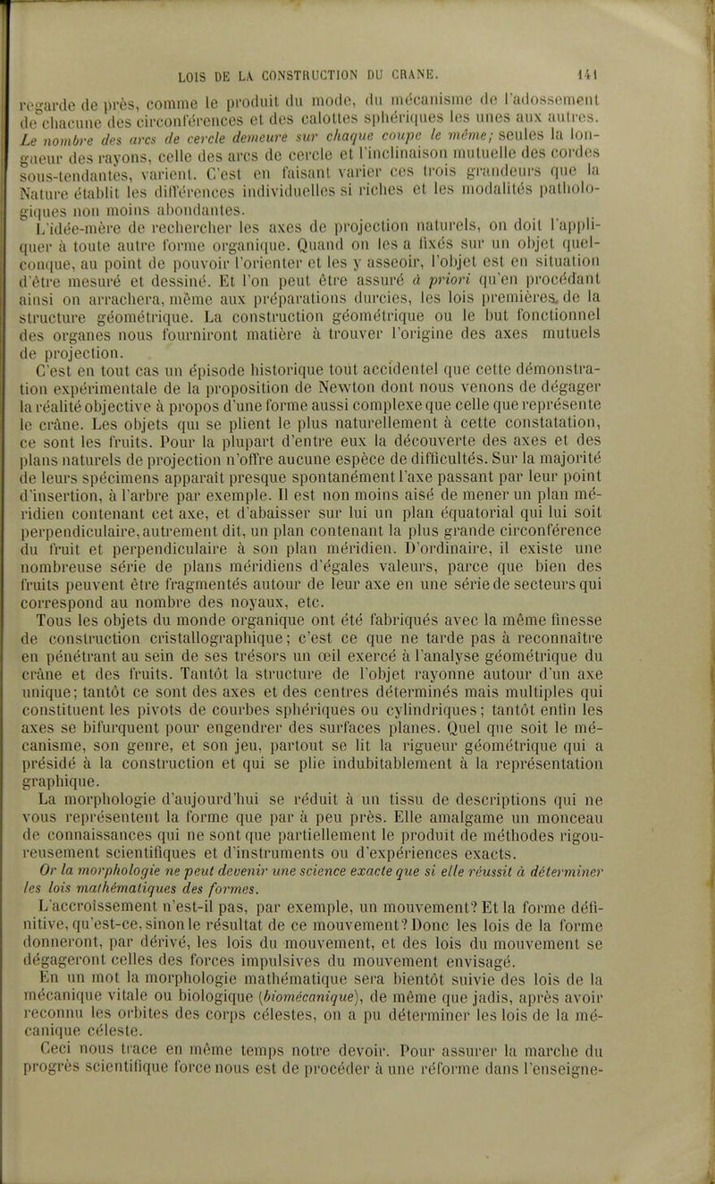 re-ar(le de près, comme le produit du mode, du mécanisme de i'adossement (le^chacune des circonterences et des calottes sphériques les unes aux auircs. Le nombre des arcs de cercle demeure sur chaque coupe le même; seules la lon- gueur des rayons, celle des arcs de cercle et l'inclinaison mutuelle des cordes sous-tendantes, varient. C'est en faisant varier ces trois grandeurs que la Natnve établit les dillerences individuelles si riches et les modalités patliolo- giques non moins abondantes. Lidée-mère de rechercher les axes de projection naturels, on doit lappli- (|uer à toute autre l'orme organique. Quand on les a fixés sur un objet quel- •onque, au point de pouvoir l'orienter et les y asseoir, l'objet est en situation il'ètre mesuré et dessiné. Et l'on peut être assuré à priori qu'en procédant ainsi on arrachera, même aux préparations durcies, les lois premières, de la structure géométrique. La construction géométrique ou le but fonctionnel (les organes nous fourniront matière à trouver l'origine des axes mutuels (le projection. C'est en tout cas un épisode historique tout accidentel que cette démonstra- tion expérimentale de la proposition de Newton dont nous venons de dégager la réahté objective à propos d'une forme aussi complexe que celle que représente le crâne. Les objets qui se plient le plus naturellement à cette constatation, ce sont les fruits. Pour la plupart d'entre eux la découverte des axes et des plans naturels de projection n'offre aucune espèce de difficultés. Sur la majorité de leurs spécimens apparaît presque spontanément l'axe passant par leur point d'insertion, à l'arbre par exemple. Il est non moins aisé de mener un plan mé- ridien contenant cet axe, et d'abaisser sur lui un plan équatorial qui lui soit perpendiculaire, autrement dit, un plan contenant la plus grande circonférence du fruit et perpendiculaire à son plan méridien. D'ordinaire, il existe une nombreuse série de plans méridiens d'égales valeurs, parce que bien des fruits peuvent être fragmentés autour de leur axe en une série de secteurs qui correspond au nombre des noyaux, etc. Tous les objets du monde organique ont été fabriqués avec la même finesse de construction cristallographique ; c'est ce que ne tarde pas à reconnaître en pénétrant au sein de ses trésors un œil exercé à l'analyse géométrique du crâne et des fruits. Tantôt la structure de l'objet rayonne autour d'un axe unique; tantôt ce sont des axes et des centres déterminés mais multiples qui constituent les pivots de courbes sphériques ou cylindriques ; tantôt enlin les axes se bifurquent pour engendrer des surfaces planes. Quel que soit le mé- canisme, son genre, et son jeu, partout se lit la rigueur géométrique qui a présidé à la construction et qui se plie indubitablement à la représentation graphique. La morphologie d'aujourd'hui se réduit à un tissu de descriptions qui ne vous représentent la forme que par à peu près. Elle amalgame un monceau de connaissances qui ne sont que partiellement le produit de méthodes rigou- reusement scientifiques et d'instruments ou d'expériences exacts. Or la morphologie ne peut devenir une science exacte que si elle réussit à déterminer les lois mathématiques des formes. L'accroissement n'est-il pas, par exemple, un mouvement? Et la forme défi- nitive, qu'est-ce, sinon le résultat de ce mouvement? Donc les lois de la forme donneront, par dérivé, les lois du mouvement, et des lois du mouvement se dégageront celles des forces impulsives du mouvement envisagé. En un mot la morphologie mathématique sera bientôt suivie des lois de la mécanique vitale ou biologique [biomécanique), de même que jadis, après avoir reconnu les orbites des corps célestes, on a pu déterminer les lois de la mé- canique céleste. Ceci nous trace en même temps notre devoir. Pour assurer la marche du progrès scientifique force nous est de procéder aune réforme dans l'enseigne-