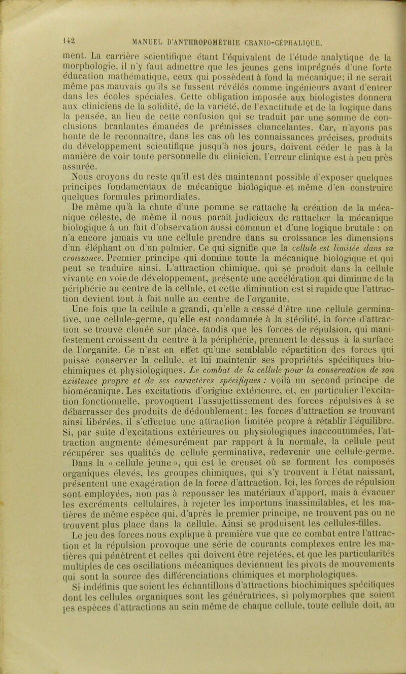 ment. La carrière scieiiUllque étant l'équivalent de l'étude analytique de la morphologie, il n'y Itmt admettre que les jeunes gens imprégnés d'une forte éducation nialliémati(iue, ceux qui possèdent à Tond la mécanique; il ne serait même pas mauvais qu'ils se fussent révélés comme ingéjiieurs avant d'entrer dans les écoles spéciales. Cette obligation imposée aux biologistes donnera aux cliniciens de la solidité, de la variété, de l'exactitude et de la logique dans la pensée, au lieu de cette confusion qui se traduit par une somme de con- clusions branlantes émanées de prémisses chancelantes. Car, nayons pas honte de le reconnaître, dans les cas où les cormaissances précises, produits du développement scientifique jusqu'à nos jours, doivent céder le pas à la manière de voir toute personnelle du clinicien, l'erreur clinique est à peu près assurée. Nous croyons du reste qu'il est dès maintenant possible d'exposer quelques principes fondamentaux de mécanique biologique et même d'en construire quelques formules primordiales. De môme qu'à la chute d'une pomme se rattache la création de la méca- nique céleste, de même il nous parait judicieux de rattacher la mécanique biologique à un fait d'observation aussi commun et d'une logique brutale : on n'a encore jamais vu une cellule prendre dans sa croissance les dimensions d'un éléphant ou d'un palmier. Ce qui signifie que la cellule est limitée dans sa croissance. Premier principe qui domine toute la mécanique biologique et qui peut se traduire ainsi. L'attraction chimique, qui se produit dans la cellule vivante en voie de développement, présente une accélération qui diminue de la périphérie au centre de la cellule, et cette diminution est si rapide que l'attrac- tion devient tout à fait nulle au centre de l'organite. Une fois que la cellule a grandi, qu'elle a cessé d'être une cellule germina- tive, une cellule-germe, qu'elle est condamnée à la stérilité, la force d'attrac- tion se trouve clouée sur place, tandis que les forces de répulsion, qui mani- festement croissent du centre à la périphérie, prennent le dessus à la surface de l'organite. Ce n'est en effet qu'une semblable répartition des forces qui puisse conserver la cellule, et lui maintenir ses propriétés spécifiques bio- chimiques et physiologiques. Le combat de la cellule pour la conservation de son existence propice et de ses cai^actères spécifiques : voilà un second principe de biomécanique. Les excitations d'origine extérieure, et, en particulier l'excita- tion fonctionnelle, provoquent l'assujettissement des forces répulsives à se débarrasser des produits de dédoublement; les forces d'attraction se trouvant ainsi libérées, il s'effectue une attraction limitée propre à rétablir l'équilibre. Si, par suite d'excitations extérieures ou physiologiques inaccoutumées, l'at- traction augmente démesurément par rapport à la normale, la cellule peut récupérer ses qualités de cellule germinative, redevenir une cellule-germe. Dans la « cellule jeune », qui est le creuset où se forment les composés organiques élevés, les groupes chimiques, qui s'y trouvent à l'état naissant, présentent une exagération de la force d'attraction. Ici, les forces de répulsion sont employées, non pas à repousser les matériaux d'apport, mais à évacuer les excréments cellulaires, à rejeter les importuns iiiassimilables, et les ma- tières de même espèce qui, d'après le premier principe, ne trouvent pas ou ne trouvent plus place dans la cellule. Ainsi se produisent les cellules-filles. Le jeu des forces nous explique à première vue que ce combat entre l'attrac- tion et la répulsion provoque une série de courants complexes entre les ma- tières qui pénètrent et celles qui doivent être rejetées, et que les particularités multiples de ces oscillations mécaniques deviennent les pivots de mouvements qui sont la source des dittërenciations chimiques et morphologiques. Si indéfinis que soient les échantillons d'attractions biochimiques spécifiques dont les cellules organiques sont les génératrices, si polymorphes que soient jes espèces d'attractions au sein même de chaque cellule, toute cellule doit, au