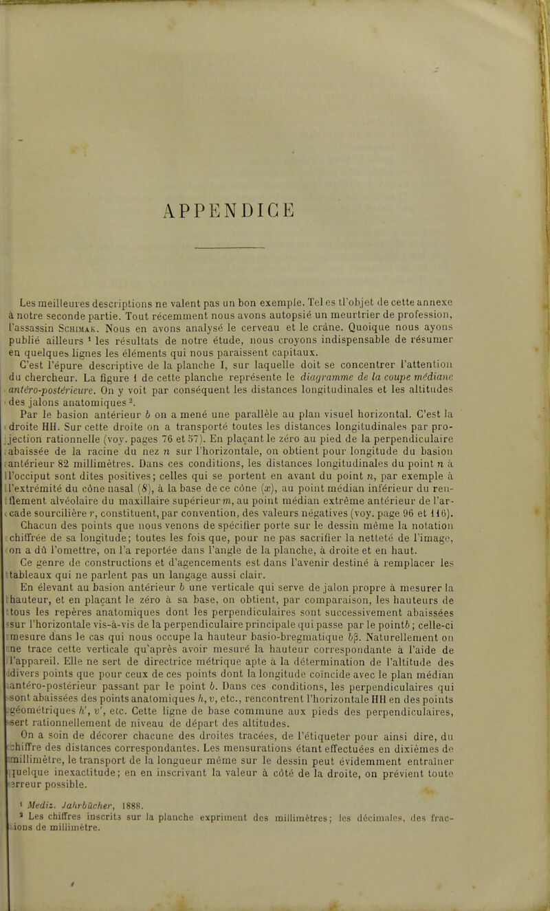 APPENDICE Les meilleures descriptions ne valent pas un bon exemple. Tel es trobjet de cette annexe à notre seconde partie. Tout récemment nous avons autopsié un meurtrier de profession, l'assassin Schimak. Nous en avons analysé le cerveau et le crâne. Quoique nous ayons publié ailleurs ' les résultats de notre étude, nous croyons indispensable de résumer en quelque» lignes les éléments qui nous paraissent capitaux. C'est l'épure descriptive de la planche I, sur laquelle doit se concentrer l'attention du chercheur. La figure i de cette planche représente le diagramme de la coupe médiane antéro-postéi'ieure. On y voit par conséquent les distances longitudinales et les altitudes des jalons anatomiques Par le basion antérieur 6 on a mené une parallèle au plan visuel horizontal. C'est la I droite HH. Sur cette droite on a transporté toutes les distances longitudinales par pro- jection rationnelle (voy. pages 76 etS7). En plaçant le zéro au pied de la perpendiculaire rabaissée de la racine du nez n sur l'horizontale, on obtient pour longitude du basiou (antérieur 82 millimètres. Dans ces conditions, les distances longitudinales du point n à il'occiput sont dites positives; celles qui se portent en avant du point n, par exemple à : l'extrémité du cône nasal (S), à la base de ce cône {x), au point médian inférieur du ren- ; llement alvéolaire du maxillaire supérieur m, au point médian extrême antérieur de l'ar- icade sourcilière r, constituent, par convention, des valeurs négatives (voy. page 96 et 116). Chacun des points que nous venons de spécifier porte sur le dessin même la notation chiffrée de sa longitude; toutes les fois que, pour ne pas sacrifier la netteté de l'image, on a dû l'omettre, on l'a reportée dans l'angle de la planche, à droite et en haut. Ce genre de constructions et d'agencements est dans l'avenir destiné à remplacer les tableaux qui ne parlent pas un langage aussi clair. En élevant au basion antérieur b une verticale qui serve de jalon propre à mesurer la hauteur, et en plaçant le zéro à sa base, on obtient, par comparaison, les hauteurs de tous les repères anatomiques dont les perpendiculaires sont successivement abaissées ^sur l'horizontale vis-à-vis de la perpendiculaire principale qui passe par le pointé ; celle-ci mesure dans le cas qui nous occupe la hauteur basio-bregmatique li|3. Naturellement on ne trace cette verticale qu'après avoir mesuré la hauteur correspondante à l'aide de : l'appareil. Elle ne sert de directrice métrique apte à la détermination de l'altitude des :divers points que pour ceux de ces points dont la longitude coïncide avec le plan médian .antéro-postérieur passant par le point 6. Dans ces conditions, les perpendiculaires qui ■sont abaissées des points analomiques h,v, etc., rencontrent l'horizontale HH en des points -géométriques h', v', etc. Cette ligne de base commune aux pieds des perpendiculaires, -sert rationnellement de niveau de départ des altitudes. On a soin de décorer chacune des droites tracées, de l'étiqueter pour ainsi dire, du :hin're des distances correspondantes. Les mensurations étant effectuées en dixièmes de :;millimètre, le transport de la longueur même sur le dessin peut évidemment entraîner quelque inexactitude; en en inscrivant la valeur à côté de la droite, on prévient toute îrreur possible. 1 Mediz. Jahrbâcfier, 1888. 2 Les chiffres inscrits sur la planche expriment des millimètres; les décimales, des frac- ions de millimètre.