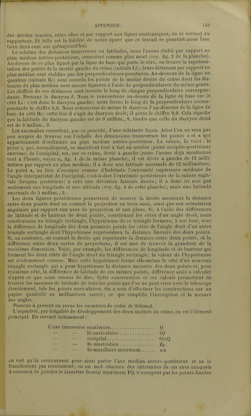 des droites tracées, entre elles et par rapport aux lignes anatoniiqiies, en se servant du rapporteur. Et telle est la lidélité de notre épure que ce travail se pourrait aussi bien l'aire dans cent aus ([u'aujourd'liui. Le schéma des distances transverses on latitudes, nous l'avons établi par rapport au plan médian antéro-postérieur, considéré comme plan mort (voy. lig. 2 de la planche). Au-dessus de ce plan figuré parla ligne de base qui porte le zéro, on trouve la représen- tation des points de la moitié gauche du crdnc (initiale li) ; leurs distances par rapport au plan médian sont établies par des perpendiculaires ponctuées. Au-dessous de la ligne en question (initiale Re) sont inscrits les points de la moitié droite du crâne dont les dis- tances du plan médian sont encore ligurées à l'aide de perpendiculaires du même genre. Les chitlres de ces distances sont inscrits le long de chaque perpendiculaire correspon- dante. Prenons le dacryon à\ Nous le rencontrons au-dessus de la ligne de base sur le côté Li.- c'est donc le dacryon gauche; nous lisons le long de la perpendiculaire corres- pondante le chiffre 9,8. Nous retrouvons de môme le dacryon 8 au-dessons de la ligne de base du côté Re; cette fois il s'agit du dacryon droit; il porte le chiffre 9,9. Cela signifie que la latitude du dacryon gauche est de 9 millim., 8, tandis que celle du dacryon droit est de 9 millim., 9. Les anomalies ressortent, par ce procédé, d'une éclatante façon. Ainsi l'on ne sera pas peu surpris de trouver sur l'échelle des dimensions transverses les points o et « qui appartiennent d'ordinaire au plan médian antéro-postérieur. La raison, la voici : le point 0, qui, normalement, se maintient tout à fait en arrière (point occipito-postérieur extrême) de l'occipital, est, sur ce crâne, dévié à gauche (nous l'avons déjà mentionné tout à l'heure, voyez oi, fig. i de la même planche), il est dévié à gauche de 12 milli- mètres par rapport au plan médian; il a donc une latitude anormale de 12 millimètres. Le point a, au lieu d'occuper comme d'habitude l'extrémité supérieure médiane de l'angle interpariétal de l'occipital, c'est-à-dire l'extrémité postérieure de la suture sagit- tale (bregma postérieur) a subi une déviation latérale droite; il a donc ici non pas seulement une longitude et une altitude (voy. fig. 1 de cette planche), mais une latitude anormale de 5 millim., 2. Les deux figures précédentes permettent de trouver la droite mesurant la distance entre deux points dont on connaît la projection en trois sens, ainsi que son orientation angulaire par rapport aux axes de projection et aux plans. Si, à l'aide des différences de latitude et de hauteur de deux points, constituant les côtés d'un angle droit, nous construisons un triangle rectangle, l'hypoténuse de ce triangle formera, à son tour, avec la différence de longitude des deux premiers points les côtés de l'angle droit d'un autre triangle rectangle dont l'hypoténuse représentera la distance linéaire des deux points. Si, au contraire, on connaît la droite qui représente la distance entre deux points, et la différence entre deux sortes de projections, il est aisé de trouver la grandeur de la troisième dimension. Voici, par exemple, les différences de longitude et de hauteur qui forment les deux côtés de l'angle droit du triangle rectangle; la valeur de l'hypoténuse est évidemment connue. Mais cette hypoténuse forme elle-même le côté d'un nouveau triangle rectangle qui a pour hypoténuse la distance mesurée des deux points et, pour troisième côté, la différence de latitude de ces mêmes points, différence aisée à calculer d'après ce que nous venons de dire. Cette construction et ces calculs permettent de trouver les mesures de latitude de tous les points que l'on ne peut viser avec le télescope directement, tels les points auriculaires. On a soin d'effectuer les constructions sur un papier quadrillé en millimètres carrés; ce qui simplifie l'inscription et la mesure des angles. Passons à présent en revue les caractères du crâne de Schimak. L'asymétrie, par inégalité de développement des deux moitiés du crâne, en est l'élément principal. En suivant notamment : L'axe transverse maximum Q — — bi-auriculaire Qf — — occipital OccQ — — bi-mastoïdien ïy — — bi-maxillaire minimum loa on voit qu'ils contournent pour ainsi parler l'axe médian antéro-postérieur et ne le franchissent pas résolument; en un mot chacune des extrémités de ces axes auxquels il convient tle joindre le diamètre Trontal maximum FQ, n'occupent pas les points-limites
