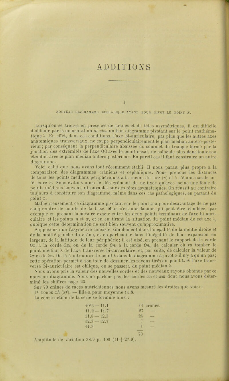 ADDITIONS 1 NOUVEAU DIAGRAMMME CÉPHALIQUE AYANT 1>0UR l'IVOT LE POINT X. Lorsqu'on se trouve en présence de crânes et de tètes asymétriques, ii est difficile d'obtenir par la mensuration de vivo un bon diagramme pivotant sur le point mathéma- tique x. En effet, dans ces conditions, Taxe bi-auriculaire, pas plus que les autres axes anatomiques transversaux, ne coupe perpendiculairement le plan médian antéro-posté- rieur; par conséquent la perpendiculaire abaissée du sommet du triangle formé par la jonction des extrémités de l'axe 00 avec le point nasal, ne coïncide plus dans toute son étendue avec le plan médian antéro-postérieur. En pareil cas il faut construire un autre diagramme. Voici celui que nous avons tout récemment établi. Il nous paraît plus propre à la comparaison des diagrammes crâniens et céphaliques. Nous prenons les distances de tous les points médians périphériques à la racine du nez (n) et à l'épine nasale in- férieure X. Nous évitons ainsi le désagrément de ne fixer qu'avec peine une foule de points médians souvent introuvables sur des têtes asymétriques. On réussit au contraire toujours à construire son diagramme, même dans ces cas pathologiques, en partant du point œ. Malheureusement ce diagramme pivotant sur le point x a pour désavantage de ne pas comprendre de points de la base. Mais c'est une lacune qui peut être comblée, par exemple en prenant la mesure exacte entre les deux points terminaux de l'axe bi-auri- culaire et les points n et x, et en en tirant la situation du point médian de cet axe >, quoique cette détermination ne soit bien souvent qu'approximative. Supposons que l'asymétrie consiste simplement dans l'inégalité de la moitié droite et de la moitié gauche dn crâne, et en particulier dans l'inégalité de leur expansion en largeur, de la latitude de leur périphérie; il est aisé, en prenant le rapport de la corde Oxr à la corde Oxi, ou de la corde On,, à la corde Om, de calculer où va tomber le point médian X de l'axe transverse bi-auriculaire, et, par suite, de calculer la valeur de Àa; et de ).n. De là à introduire le point X dans le diagramme à pivot a? il n'y a qu'un pas; cette opération permet à son tour de dessiner les rayons tirés du point).. Si l'axe trans- verse bi-auriculaire est oblique, on se passera du point médian x. Nous avons pris la valeur des nouvelles cordes et des nouveaux rayons obtenus parce nouveau diagramme. Nous ne parlons pas des cordes xn et xin dont nous avons déter- miné les chiffres page 23. Sur 70 crânes de races autrichiennes nous avons mesuré les droites que voici : 1° Corde xh (xf). — Elle a pour moyenne H.8. La construction de la série se formule ainsi : lO'o — ll.l M.2 —11.7 i\.H— 12.3 12.3 — 12.7 14.3 I i crânes. 27 — 24 — 1 70 Amplitude de variation 38.9 p. 100 (li-)-27.9).