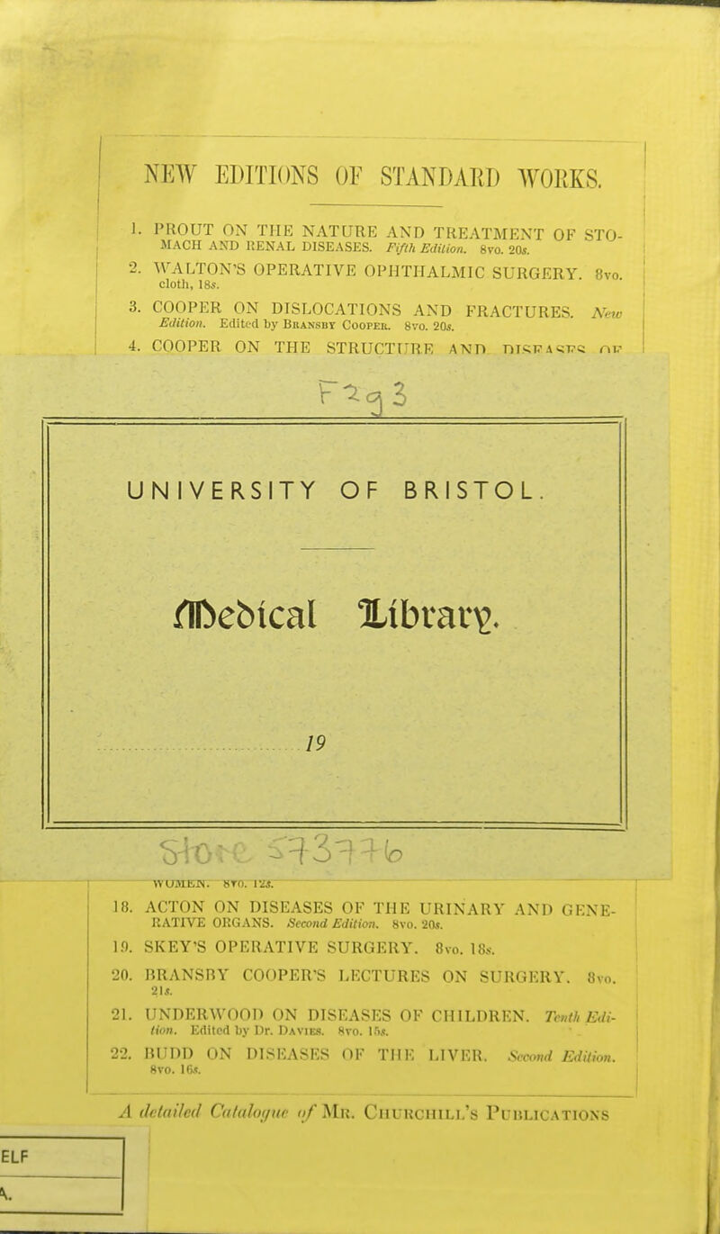 NEW EDITIONS OF STANDARD WORKS. 1. PROUT ON THE NATURE AND TREATMENT OF STO- MACH AND RENAL DISEASES. Fifth Edition. 8vo. 20*. 2. WALTON'S OPERATIVE OPHTHALMIC SURGERY. 8vo cloth, 18s. 3. COOPER ON DISLOCATIONS AND FRACTURES. New Edition. Edited by Bbansbt Coopeii. 8vo. 20s. 4. COOPER ON THE STRUCTURE AND mSRA^c nv UNIVERSITY OF BRISTOL flfcebical Xtbrav\>. 19 WUMKH. 8T0. VZS. 18. ACTON ON DISEASES OF THE URINARY AND GENE- RATIVE ORGANS. Second Edition. 8vo. 20*. 1.0. SKEY'S OPERATIVE SURGERY. 8vo. IBs. 20. BRANSRY COOPER'S LECTURES ON SURGERY. 8vo. 21*. 21. UNDERWOOD ON DISEASES OF CHILDREN. Tenth Edi- tion. Edited by Dr. Da vies. 8vo. 1ft*. 22. nilDD ON DISEASES OF THE LIVER. Seoottd Edition. 8vo. Hi*. A detailed CuUthnjuv nf Mu. ClllKCIIII.l/s Pl/IU.ICATIOXS ELF V