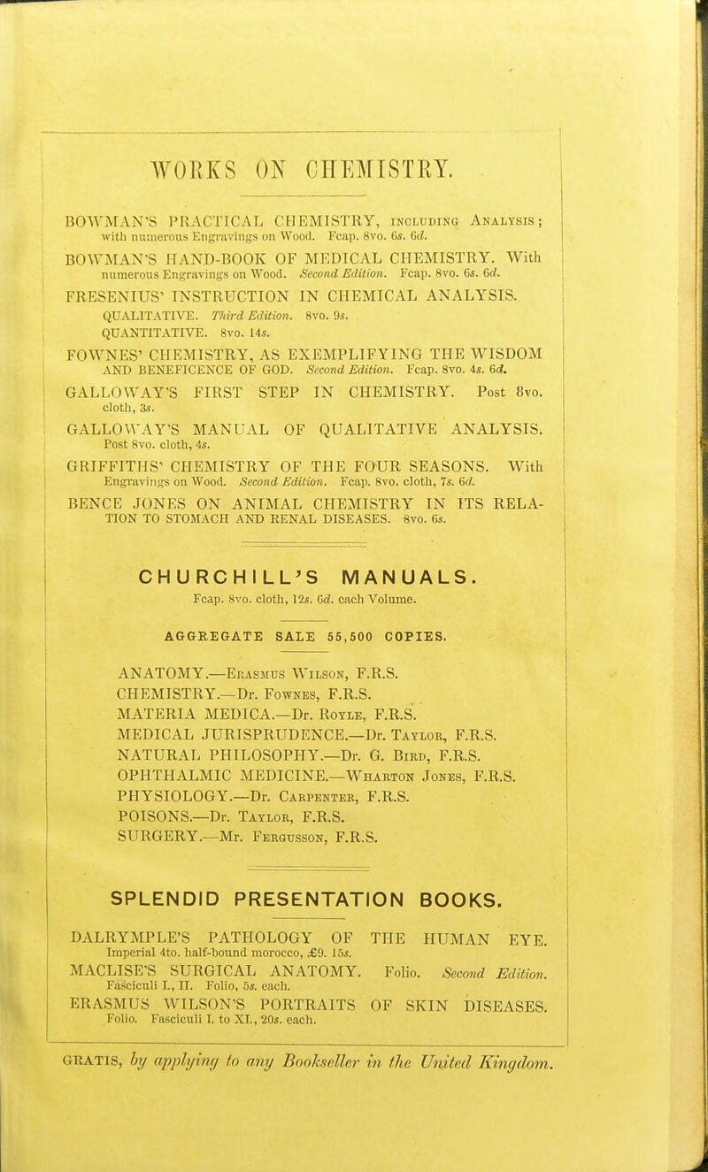 WORKS ON CHEMISTRY. BOWMAN'S PRACTICAL CHEMISTRY, including Analysis; with numerous Engravings on Wood. Fcap, 8vo. 6s. Gd. BOWMAN'S HAND-BOOK OF MEDICAL CHEMISTRY. With numerous Engravings on Wood. Second Edition. Fcap. 8vo. 6s. Gd. FRESENIUS' INSTRUCTION IN CHEMICAL ANALYSIS. QUALITATIVE. Third Edition. 8vo. 9s. QUANTITATIVE. 8vo. 14s. FOWNES' CHEMISTRY, AS EXEMPLIFYING THE WISDOM AND BENEFICENCE OF GOD. Second Edition. Fcap. 8vo. 4*. Gd. GALLOWAY'S FIRST STEP IN CHEMISTRY. Post 8vo. cloth, as. GALLOWAY'S MANUAL OF QUALITATIVE ANALYSIS. Post 8vo. cloth, 4s. GRIFFITHS' CHEMISTRY OF THE FOUR SEASONS. With Engravings on Wood. Second Edition. Fcap. 8vo. cloth, 7s. Gd, BENCE JONES ON ANIMAL CHEMISTRY IN ITS RELA- TION TO STOMACH AND RENAL DISEASES. 8vo. 6s. CHURCHILL'S MANUALS. Fcap. 8vo. cloth, 12s. Gd. each Volume. AGGREGATE SALE 55,500 COPIES. ANATOMY.—Erasmus Wilson, F.R.S. CHEMISTRY.—Dr. Fownes, F.R.S. MATERIA MEDICA.—Dr. Royle, F.R.S. MEDICAL JURISPRUDENCE.—Dr. Taylor, F.R.S. NATURAL PHILOSOPHY.—Dr. G. Bird, F.R.S. OPHTHALMIC MEDICINE.—Wharton Jones, F.R.S. PHYSIOLOGY.—Dr. Carpenter, F.R.S. POISONS.—Dr. Taylor, F.R.S. SURGERY.—Mr. Fergusson, F.R.S. SPLENDID PRESENTATION BOOKS. DALRYMPLE'S PATHOLOGY OF THE HUMAN EYE. Imperial 4to. half-bound morocco, £9. 15s. MACLISE'S SURGICAL ANATOMY. Folio. Second Edition, Fasciculi L, II. Folio, 5s. each. ERASMUS WILSON'S PORTRAITS OF SKIN DISEASES. Folio. Fasciculi I. to XI., 20s. each. GRATIS, by applying to any Bookseller in the United Kingdom.