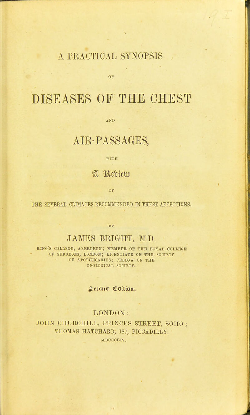 A PRACTICAL SYNOPSIS OP DISEASES OF THE CHEST AND AIR-PASSAGES, WITH OF THE SEYEEAL CLIMATES RECOMMENDED IN THESE AFFECTIONS. BY JAMES BRIGHT, M.D. king's college, Aberdeen ; MEMBER of the eotal college of surgeons, London; licentiate of the society of apothecaries; fellow of the geological society. gJCCCinU <!MtUW. LONDON: JOHN CHURCHILL, PRINCES STREET, SOHO ; THOMAS HATCHAED, 187, PICCADILLY. JIDCCCLIV.