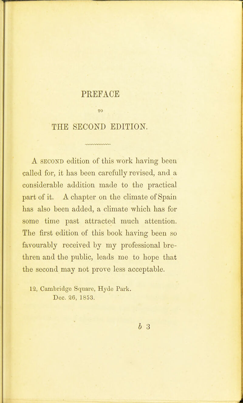 TO THE SECOND EDITION. A second edition of this work having been called for, it has been carefully revised, and a considerable addition made to the practical part of it. A chapter on the climate of Spain has also been added, a climate which has for some time past attracted much attention. The first edition of this book having been so favourably received by my professional bre- thren and the public, leads me to hope that the second may not prove less acceptable. 12, Cambridge Square, Hyde Park. Dec. 26, 1853. b 3