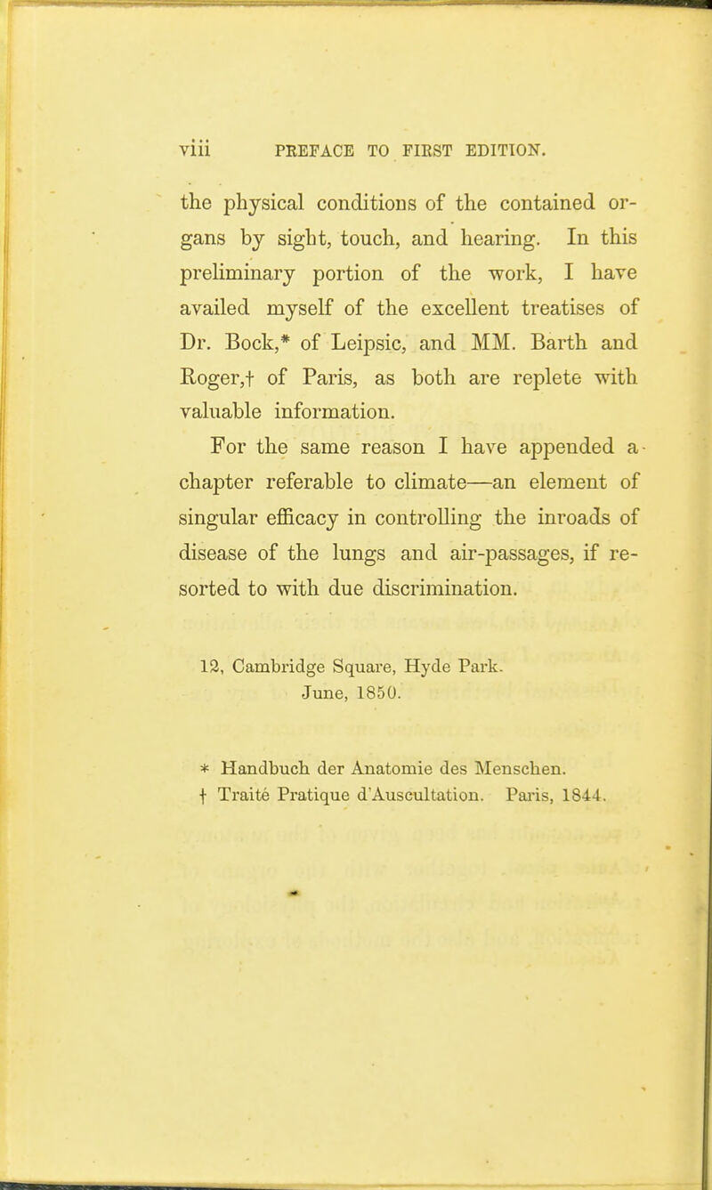 Vlll PREFACE TO FIRST EDITION. the physical conditions of the contained or- gans by sight, touch, and hearing. In this preliminary portion of the work, I have availed myself of the excellent treatises of Dr. Bock,* of Leipsic, and MM. Barth and Roger,t of Paris, as both are replete with valuable information. For the same reason I have appended a- chapter referable to climate—an element of singular efficacy in controlling the inroads of disease of the lungs and air-passages, if re- sorted to with due discrimination. 12, Cambridge Square, Hyde Park. June, 1850. * Handbuch der Anatomie des Menscben. f Traite Pratique d'Auscultatiou. Paris, 1844.