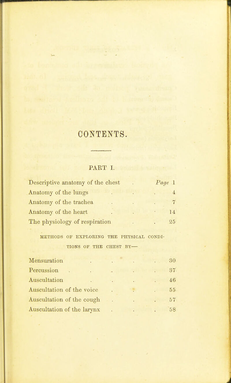 CONTENTS. PART I. Descriptive anatomy of the chest . Page 1 Anatomy of the lungs ... 4 Anatomy of the trachea ... 7 Anatomy of the heart . . -14 The physiology of respiration . . 25 METHODS OF EXPLORING THE PHYSICAL CONDI- TIONS OF THE CHEST BY— Mensuration . . . 30 Percussion . . . . .37 Auscultation . . . .46 Auscultation of the voice . . .55 Auscultation of the cough . . .57 Auscultation of the larynx . . .58