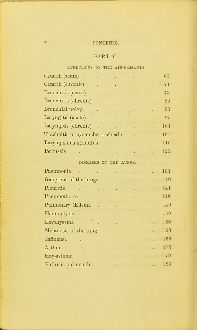 PART II. AFFECTIONS OF THE AIR-PASSAGES. Catarrh (acute) . . . .05 Catarrh (chronic) . . . . 71 Bronchitis (acute) . . . .73 Bronchitis (chronic) . . . .83 Bronchial polypi . . .92 Laryngitis (acute) . . . .95 Laryngitis (chronic) . . . 104 Tracheitis or cynanche trachealis . .107 Laryngismus stridulus . .115 Pertussis . . . . .122 DISEASES OF THE LUNGS. Pneumonia . . . . .131 Gangrene of the lungs . . .140 Pleuritis . . . .141 Pneumothorax .... 146 Pulmonary (Edema . ' . . . 149 Haemoptysis . . . 150 Emphysema . . . .158 Melanosis of the lung . . • .163 Influenza . . .166 Asthma . . . . .172 Hay-asthma . . .178 Phthisis pulmonalis . . . .183