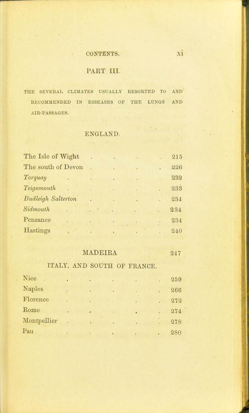 PART III. THE SEVERAL CLIMATES USUALLY RESORTED TO AND RECOMMENDED IN DISEASES OF THE LUNGS AND AIR-PASSAGES. ENGLAND. The Isle of Wight . . . .215 The south of Devon .... 226 Torquay ..... 232 Teignmouth . . . . .233 Budleigh Salterton .... 234 Sidmouth . . . . .234 Penzance ..... 234 Hastings , 240 MADEIRA 247 ITALY, AND SOUTH OF FRANCE. Nice . . . . . .259 Naples . . . . ,266 Florence . . , .272 Borne . .. . . .274 Montpellier .... 278 Pau . , . .280