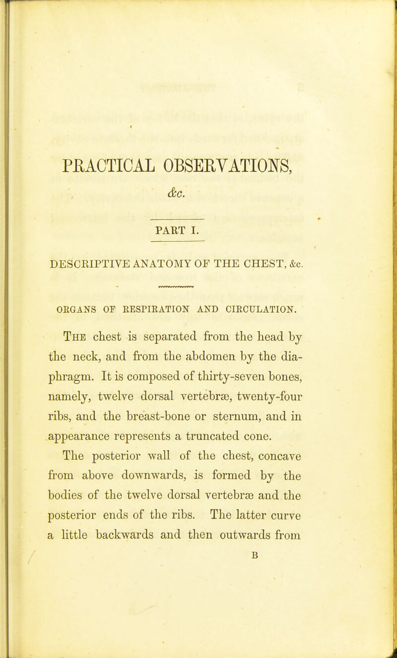 PRACTICAL OBSERVATIONS, &C. PART I. DESCRIPTIVE ANATOMY OF THE CHEST, &c. ORGANS OF RESPIRATION AND CIRCULATION. The chest is separated from the head by the neck, and from the abdomen by the dia- phragm. It is composed of thirty-seven bones, namely, twelve dorsal vertebrae, twenty-four ribs, and the breast-bone or sternum, and in appearance represents a truncated cone. The posterior wall of the chest, concave from above downwards, is formed by the bodies of the twelve dorsal vertebrae and the posterior ends of the ribs. The latter curve a little backwards and then outwards from B