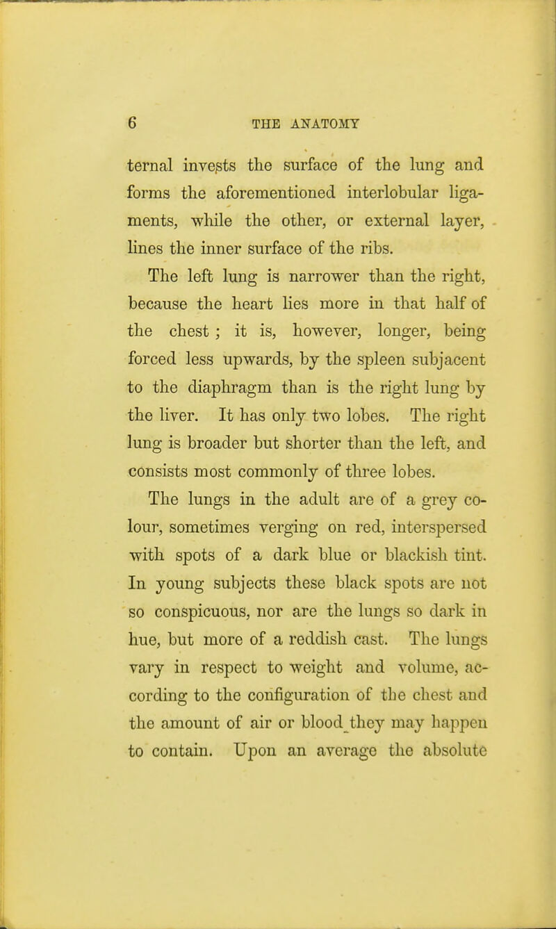 ternal invents the surface of the lung and forms the aforementioned interlobular liga- ments, while the other, or external layer, lines the inner surface of the ribs. The left lung is narrower than the right, because the heart lies more in that half of the chest ; it is, however, longer, being forced less upwards, by the spleen subjacent to the diaphragm than is the right lung by the liver. It has only two lobes. The right lung is broader but shorter than the left, and consists most commonly of three lobes. The lungs in the adult are of a grey co- lour, sometimes verging on red, interspersed with spots of a dark blue or blackish tint. In young subjects these black spots are not so conspicuous, nor are the lungs so dark in hue, but more of a reddish cast. The lungs vary in respect to weight and volume, ac- cording to the configuration of the chest and the amount of air or blood they may happen to contain. Upon an average the absolute