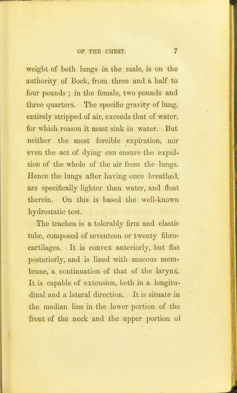 weight of both lungs in the male, is on the authority of Bock, from three and a half to four pounds ; in the female, two pounds and three quarters. The specific gravity of lung, entirely stripped of air, exceeds that of water, for which reason it must sink in water. But neither the most forcible expiration, nor even the act of dying can ensure the expul- sion of the whole of the air from the lungs. Hence the lungs after having once breathed, are specifically lighter than water, and float therein. On this is based the well-known hydrostatic test. The trachea is a tolerably firm and elastic tube, composed of seventeen or twenty fibro- cartilages. It is convex anteriorly, but flat posteriorly, and is lined with mucous mem- brane, a continuation of that of the larynx. It is capable of extension, both in a longitu- dinal and a lateral direction. It is situate in the median line in the lower portion of the front of the neck and the upper portion of