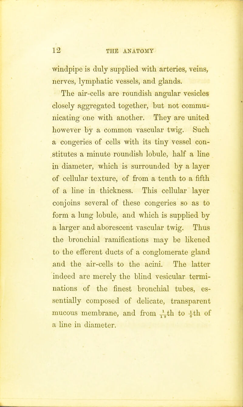 windpipe is duly supplied with arteries, veins, nerves, lymphatic vessels, and glands. The air-cells are roundish angular vesicles closely aggregated together, but not commu- nicating one with another. They are united however by a common vascular twig. Such a congeries of cells with its tiny vessel con- stitutes a minute roundish lobule, half a line in diameter, which is surrounded by a layer of cellular texture, of from a tenth to a fifth of a line in thickness. This cellular layer conjoins several of these congeries so as to form a lung lobule, and which is supplied by a larger and aborescent vascular twig. Thus the bronchial ramifications may be likened to the efferent ducts of a conglomerate gland and the air-cells to the acini. The latter indeed are merely the blind vesicular termi- nations of the finest bronchial tubes, es- sentially composed of delicate, transparent mucous membrane, and from ~th to -|-th of a line in diameter.