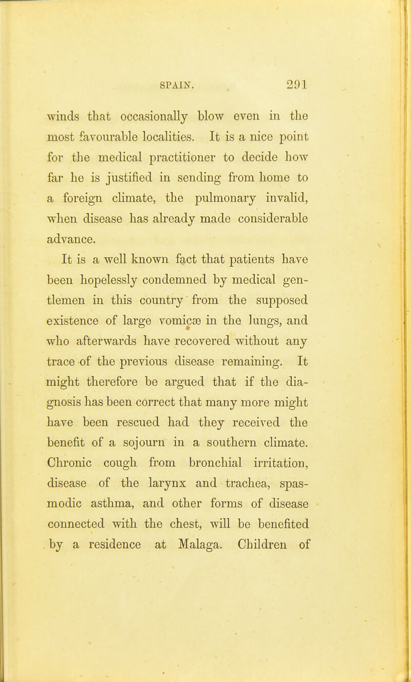 winds that occasionally blow even in the most favourable localities. It is a nice point for the medical practitioner to decide how far he is justified in sending from home to a foreign climate, the pulmonary invalid, when disease has already made considerable advance. It is a well known fact that patients have been hopelessly condemned by medical gen- tlemen in this country from the supposed existence of large vomicae in the lungs, and who afterwards have recovered without any trace of the previous disease remaining. It might therefore be argued that if the dia- gnosis has been correct that many more might have been rescued had they received the benefit of a sojourn in a southern climate. Chronic cough from bronchial irritation, disease of the larynx and trachea, spas- modic asthma, and other forms of disease connected with the chest, will be benefited by a residence at Malaga. Children of
