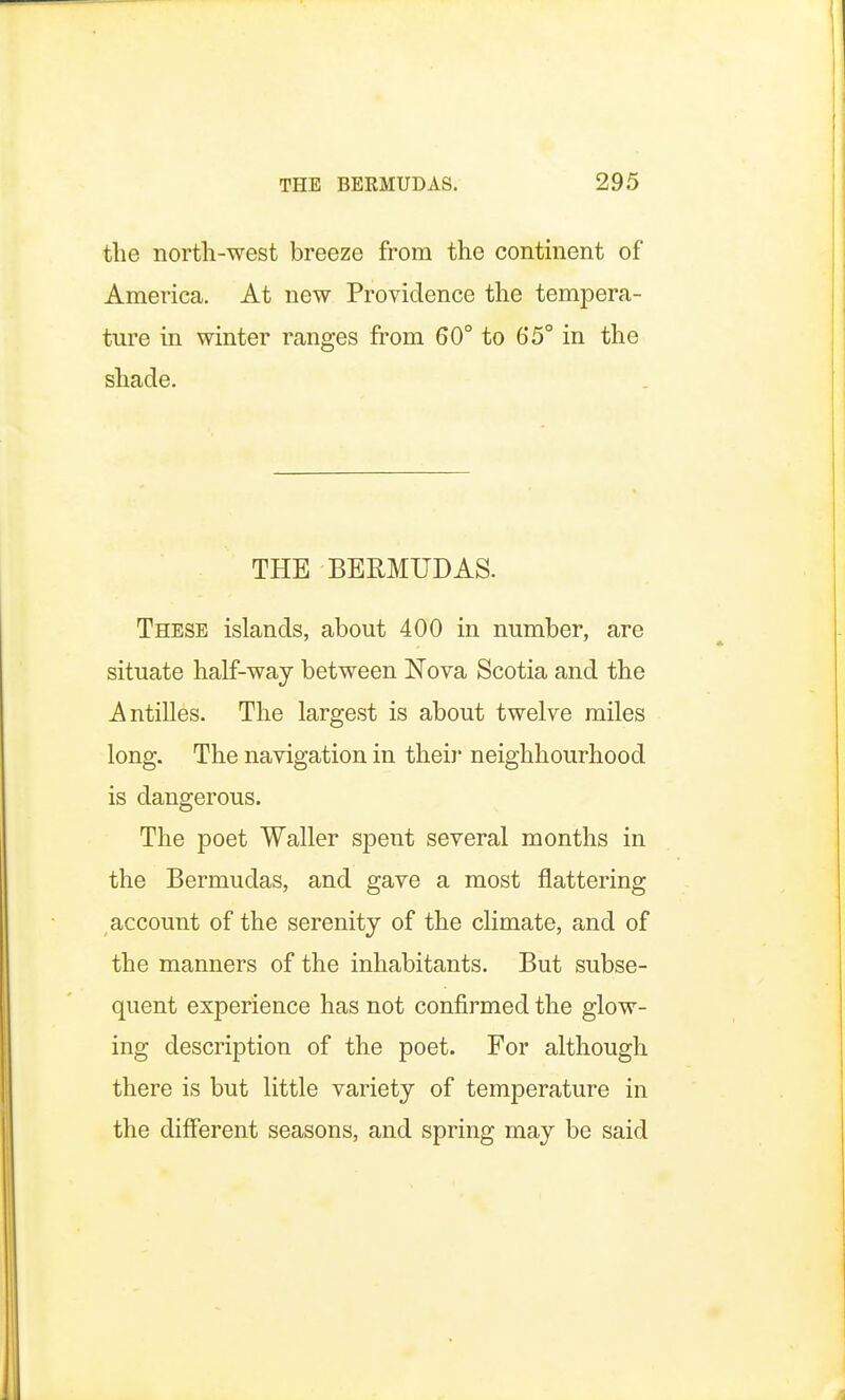 the north-west breeze from the continent of America. At new Providence the tempera- ture in winter ranges from 60° to 65° in the shade. THE BERMUDAS. These islands, about 400 in number, are situate half-way between Nova Scotia and the Antilles. The largest is about twelve miles long. The navigation in their neighbourhood is dangerous. The poet Waller spent several months in the Bermudas, and gave a most flattering account of the serenity of the climate, and of the manners of the inhabitants. But subse- quent experience has not confirmed the glow- ing description of the poet. For although there is but little variety of temperature in the different seasons, and spring may be said