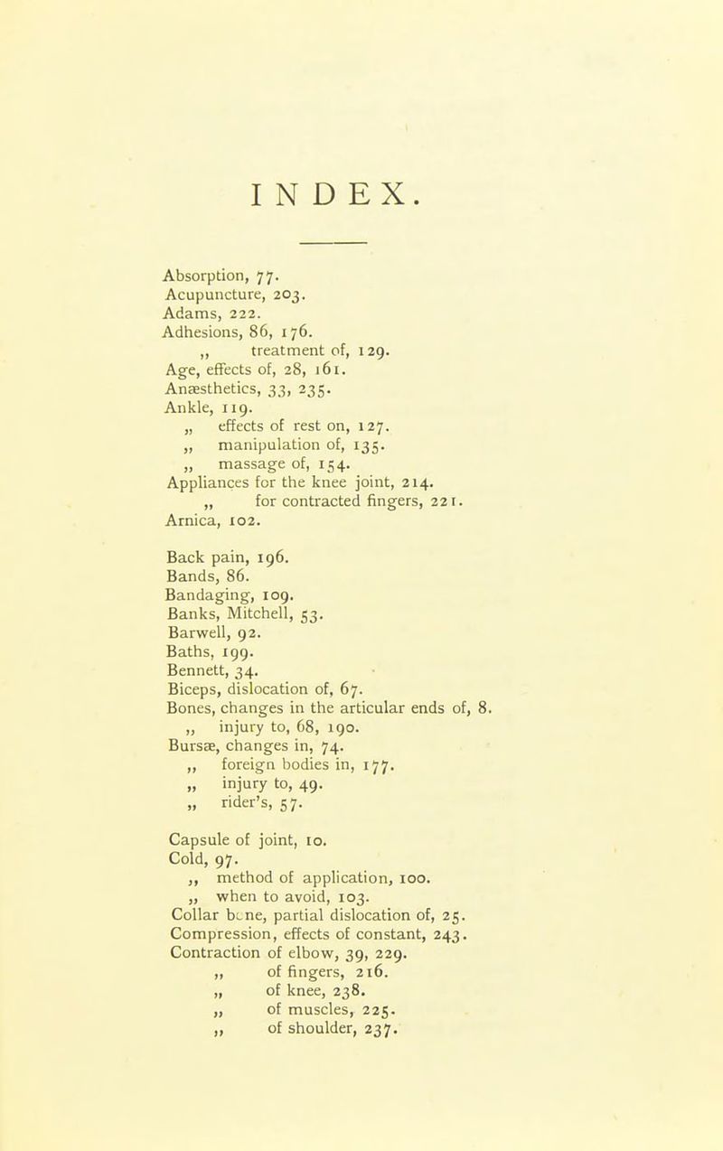 INDEX. Absorption, 77. Acupuncture, 203. Adams, 222. Adhesions, 86, 176. ,, treatment of, 129. Age, effects of, 28, J 61. Anaestfietics, 33, 235. Ankle, 119. „ effects of rest on, 127. „ manipulation of, 135. „ massage of, 154. Appliances for the knee joint, 214. „ for contracted fingers, 221. Arnica, 102. Back pain, 196. Bands, 86. Bandaging, 109, Banks, Mitchell, 53, Barwell, 92. Baths, 199. Bennett, 34. Biceps, dislocation of, 67. Bones, changes in the articular ends of, 8. „ injury to, 68, 190. Bursse, changes in, 74. ,, foreign bodies in, 177. „ injury to, 49. „ rider's, 57. Capsule of joint, 10. Cold, 97. ,, method of application, 100. „ when to avoid, 103. Collar bLne, partial dislocation of, 25. Compression, effects of constant, 243. Contraction of elbow, 39, 229. ,, of fingers, 216. „ of knee, 238. „ of muscles, 225. ,, of shoulder, 237.
