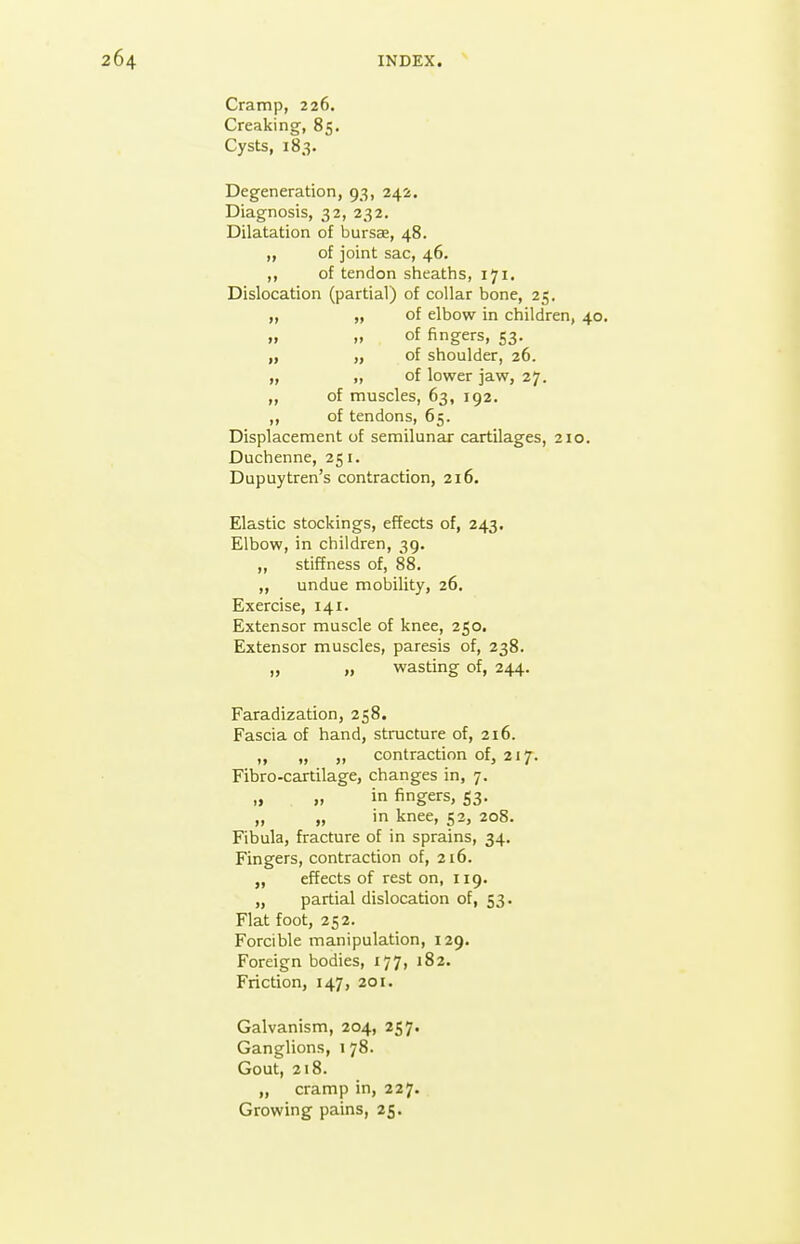 Cramp, 226. Creaking, 85. Cysts, 183. Degeneration, 93, 242. Diagnosis, 32, 232. Dilatation of bursae, 48. „ of joint sac, 46. ,, of tendon sheaths, 171. Dislocation (partial) of collar bone, 25. „ „ of elbow in children, „ „ of fingers, 53. „ „ of shoulder, 26. „ ,, of lower jaw, 27. ,, of muscles, 63, 192. ,, of tendons, 65. Displacement of semilunar cartilages, 2i< Duchenne, 251. Dupuytren's contraction, 216. Elastic stockings, effects of, 243. Elbow, in children, 39. „ stiffness of, 88. „ undue mobility, 26. Exercise, 141. Extensor muscle of knee, 250. Extensor muscles, paresis of, 238. „ „ wasting of, 244. Faradization, 258. Fascia of hand, structure of, 216. „ „ „ contraction of, 217. Fibro-cartilage, changes in, 7. „ » in fingers, 53. „ „ in knee, 52, 208. Fibula, fracture of in sprains, 34. Fingers, contraction of, 216. „ effects of rest on, 119. „ partial dislocation of, 53. Flat foot, 252. Forcible manipulation, 129. Foreign bodies, 177, 182. Friction, 147, 201. Galvanism, 204, 257. Ganglions, 178. Gout, 218. „ cramp in, 227. Growing pains, 25.