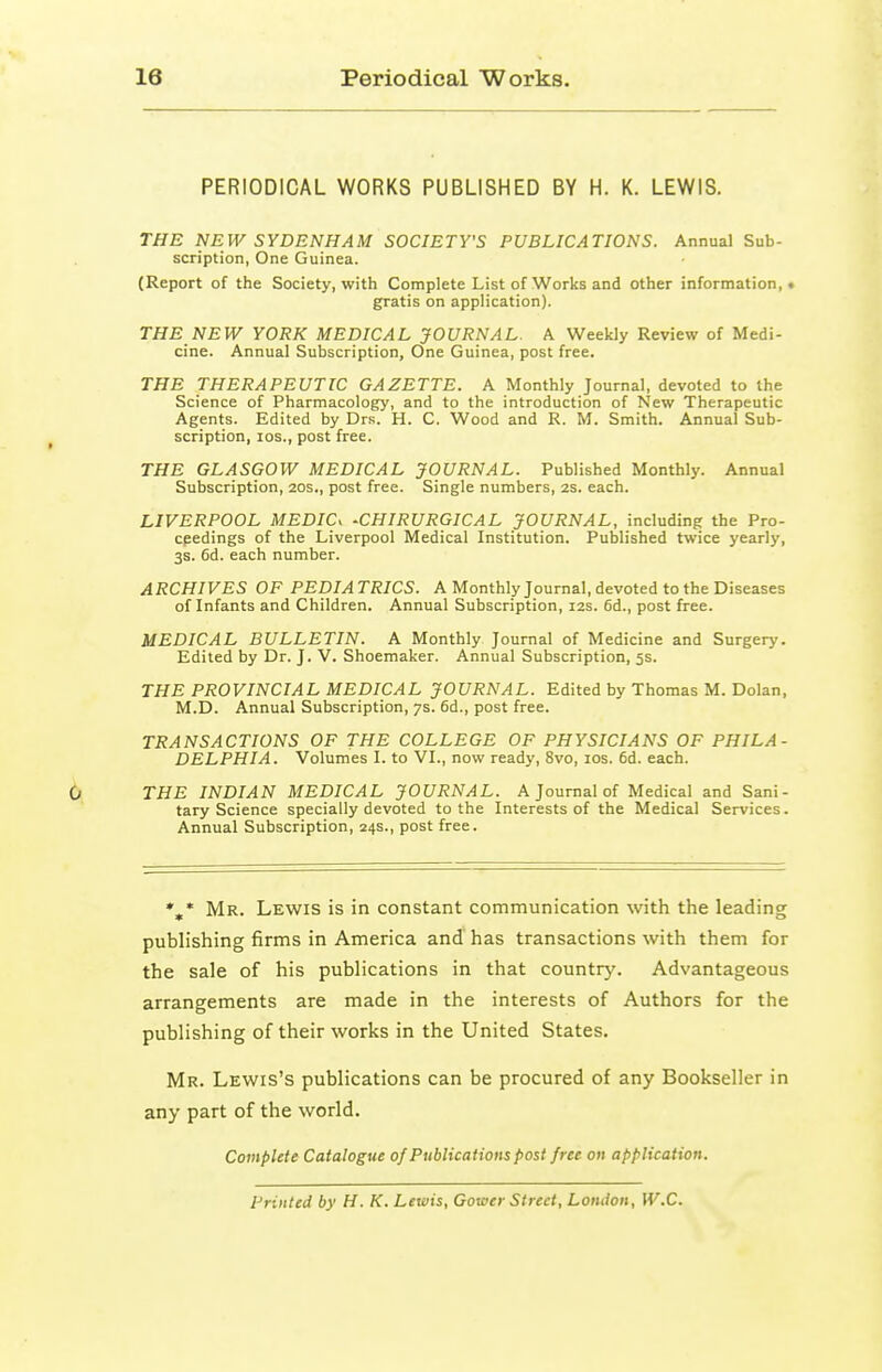 PERIODICAL WORKS PUBLISHED BY H. K. LEWIS. THE NEW SYDENHAM SOCIETY'S PUBLICATIONS. Annual Sub- scription, One Guinea. (Report of the Society, with Complete List of Works and other information, • gratis on application). THE NEW YORK MEDICAL JOURNAL. A Weekly Review of Medi- cine. Annual Subscription, One Guinea, post free. THE THERAPEUTIC GAZETTE. A Monthly Journal, devoted to the Science of Pharmacology, and to the introduction of New Therapeutic Agents. Edited by Drs. H. C. Wood and R. M. Smith. Annual Sub- scription, los., post free. THE GLASGOW MEDICAL JOURNAL. Published Monthly. Annual Subscription, 20s., post free. Single numbers, 2s. each. LIVERPOOL MEDIC. -CHIRURGICAL JOURNAL, including the Pro- cpedings of the Liverpool Medical Institution. Published twice yearly, 3s. 6d. each number. ARCHIVES OF PEDIATRICS. A Monthly Journal, devoted to the Diseases of Infants and Children. Annual Subscription, 12s. 6d., post free. MEDICAL BULLETIN. A Monthly Journal of Medicine and Surgery. Edited by Dr. J. V. Shoemaker. Annual Subscription, 5s. THE PROVINCIAL MEDICAL JOURNAL. Edited by Thomas M. Dolan, M.D. Annual Subscription, 7s. 6d., post free. TRANSACTIONS OF THE COLLEGE OF PHYSICIANS OF PHILA- DELPHIA. Volumes I. to VI., now ready, 8vo, los. 6d. each. THE INDIAN MEDICAL JOURNAL. A Journal of Medical and Sani- tary Science specially devoted to the Interests of the Medical Services. Annual Subscription, 24s., post free. %* Mr. Lewis is in constant communication with the leading publishing firms in America and has transactions with them for the sale of his publications in that countrj'. Advantageous arrangements are made in the interests of Authors for the publishing of their works in the United States. Mr. Lewis's publications can be procured of any Bookseller in any part of the world. Complete Catalogue of Publications post free on application. Printed by H. K. Lewis, Gower Street, London, W.C.