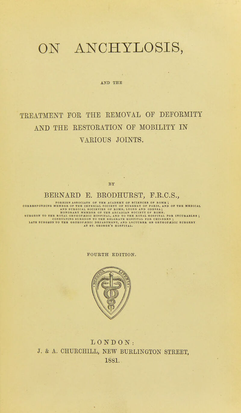 AND THB TREATMENT EOR THE REMOYAL OE DEFORMITY AND THE RESTORATION OF MOBILITY IN VARIOUS JOINTS. BT BERNARD E. BRODHURST, F.R.O.S., POREIQN ASSOCIATE OF THE ACADEMY OP S0ISNCB8 OF BOMB ; C0RBB8F0NDING MEMBER OF THE IMFRHIAL SOCIETY OF BUkOBUY OF PARIS, ARD OF THE MEDICAL AND SURGICAI, SOCIETIES OF BOMB, LYONS AND ODESSA^ HONORARY MRMBRR OF THE ARCADIAN BOCIRTY OF BOMB. SDBGBON TO THE ROYAL ORTU0P.EDIC HOSPITAL, AND TO THE ROYAL HOSPITAL FOB INCURABLES ; CONSULTING BURGKON TO THE BBLGRAVB HOSPITAL FOR CHILDREN ; LATB SUBGBON TO THB ORTHOPiEDIC DBPABTMENT, AND LKCTDRER UN ORTUOPiGDIC SURGERY AT BT< GBOBGB'a HOSPITAL. LONDON: J. & A. CHURCHILL, NEW BURLINGTON STREET. 1881.