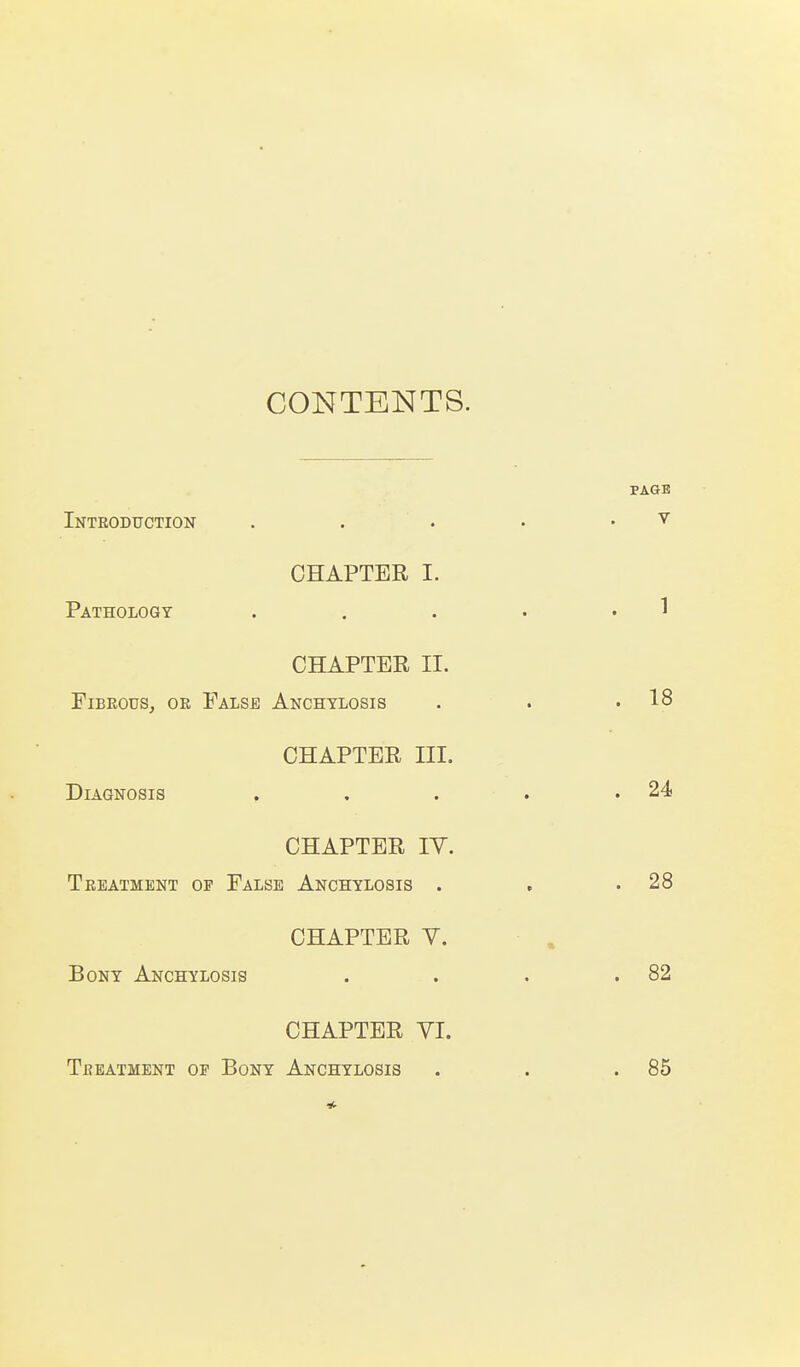 CONTENTS. Introduction CHAPTER I. Pathology CHAPTER II. FiBEOuSj OR False Anchylosis CHAPTER III. Diagnosis CHAPTER lY. Treatment of False Anchylosis . CHAPTER Y. Bony Anchylosis CHAPTER YI. Treatment op Bony Anchylosis