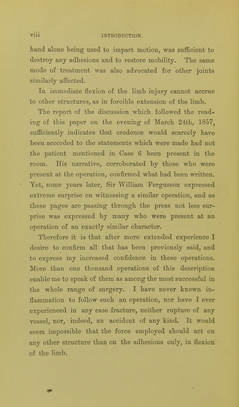 hand alone being used to impart motion, was sufl5cient to destroy any adhesions and to restore mobility. The same mode of treatment was also advocated for other joints similarly affected. In immediate flexion of the limb injury cannot accrue to other structures, as in forcible extension of the limb. The report of the discussion which followed the read- ing of this paper on the evening of March 24th., 1857^ sufl&ciently indicates that credence would scarcely have been accorded to the statements which were made had not the patient mentioned in Case 6 been present in the room. His narrative, corroborated by those who were present at the operation, confirmed what had been written. Yet, some years later, Sir William Fergusson expressed extreme surprise on witnessing a similar operation, and as these pages are passing through the press not less sur- prise was expressed by many who were present at an operation of an exactly similar character. Therefore it is that after more extended experience I desire to confirm all that has been previously said, and to express my increased confidence in these operations. More than one thousand operations of this description enable me to speak of them as among the most successful in the whole range of surgery. I have never known in- flammation to follow such an operation, nor have I ever experienced in any case fracture, neither rupture of any vessel, nor, indeed, an accident of any kind. It would seem impossible that the force employed should act on any other structure than on the adhesions only, in flexion of the limb.