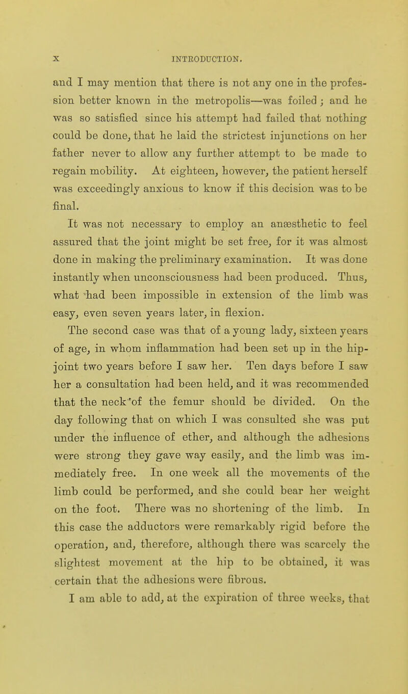 aud I may mention that there is not any one in the profes- sion better known in the metropolis—was foiled ; and he was so satisfied since his attempt had failed that nothing could be done^ that he laid the strictest injunctions on her father never to allow any further attempt to be made to regain mobility. At eighteen, however, the patient herself was exceedingly anxious to know if this decision was to be final. It was not necessary to employ an anaesthetic to feel assured that the joint might be set free, for it was almost done in making the preliminary examination. It was done instantly when unconsciousness had been produced. Thus, what -had been impossible in extension of the limb was easy, even seven years later, in flexion. The second case was that of a young lady, sixteen years of age, in whom inflammation had been set up in the hip- joint two years before I saw her. Ten days before I saw her a consultation had been held, and it was recommended that the neck'of the femur should be divided. On the day following that on which I was consulted she was put under the influence of ether, and although the adhesions were strong they gave way easily, and the limb was im- mediately free. In one week all the movements of the limb could be performed, and she could bear her weight on the foot. There was no shortening of the limb. In this case the adductors were remarkably rigid before the operation, and, therefore, although there was scarcely the slightest movement at the hip to be obtained, it was certain that the adhesions were fibrous. I am able to add, at the expiration of three weeks, that