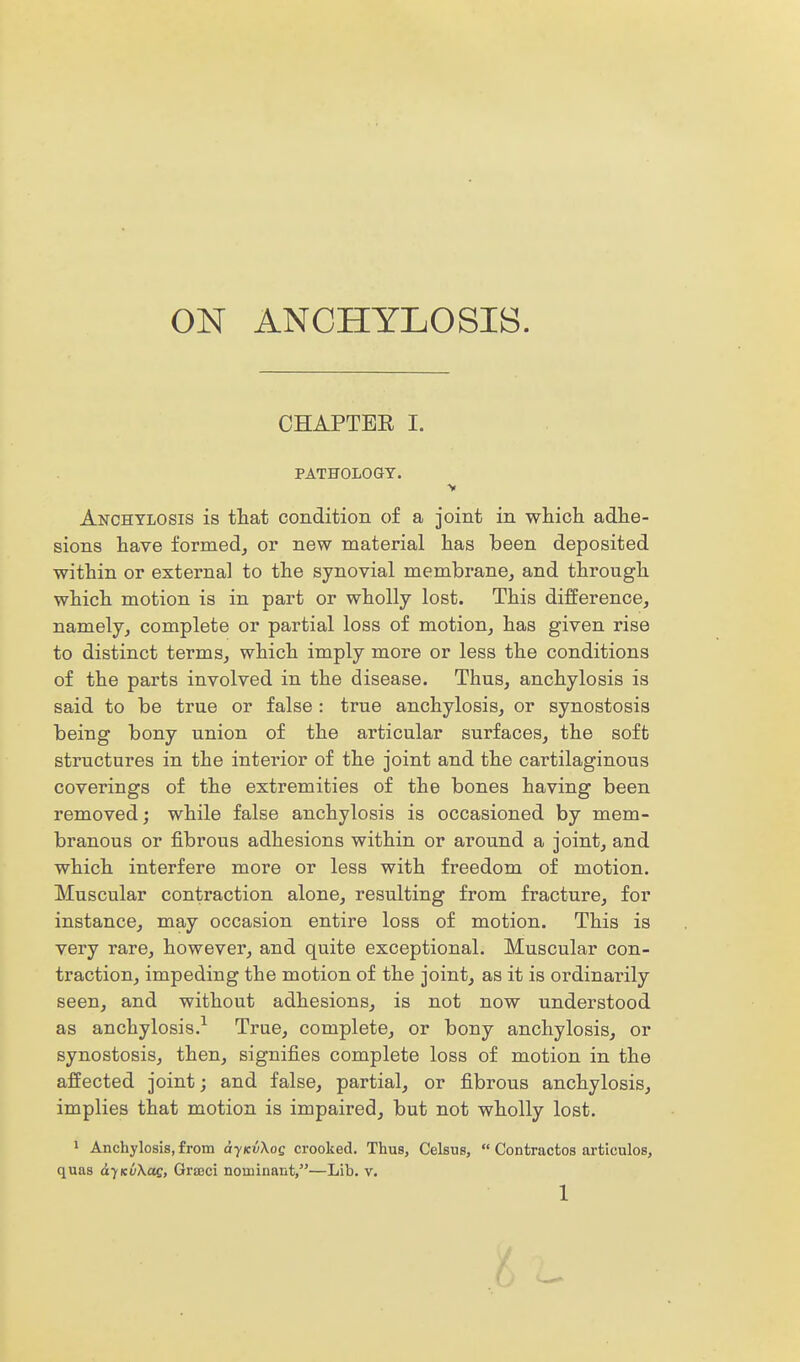 ON ANCHYLOSIS. CHAPTER I. PATHOLOGY. V Anchylosis is tliat condition of a joint in wHich adhe- sions have formedj or new material has been deposited within or external to the synovial membrane, and through which motion is in part or wholly lost. This difference, namely, complete or partial loss of motion, has given rise to distinct terms, which imply more or less the conditions of the parts involved in the disease. Thus, anchylosis is said to be true or false : true anchylosis, or synostosis being bony union of the articular surfaces, the soft structures in the interior of the joint and the cartilaginous coverings of the extremities of the bones having been removed; while false anchylosis is occasioned by mem- branous or fibrous adhesions within or around a joint, and which interfere more or less with freedom of motion. Muscular contraction alone, resulting from fracture, for instance, may occasion entire loss of motion. This is very rare, however, and quite exceptional. Muscular con- traction, impeding the motion of the joint, as it is ordinarily seen, and without adhesions, is not now understood as anchylosis.^ True, complete, or bony anchylosis, or synostosis, then, signifies complete loss of motion in the affected joint; and false, partial, or fibrous anchylosis, implies that motion is impaired, but not wholly lost. 1 Anchylosis, from ayKiiKog crooked. Thus, Celsus, Contractos articulos, quas dyKuXac, Gra3ci nominant,—Lib. v.