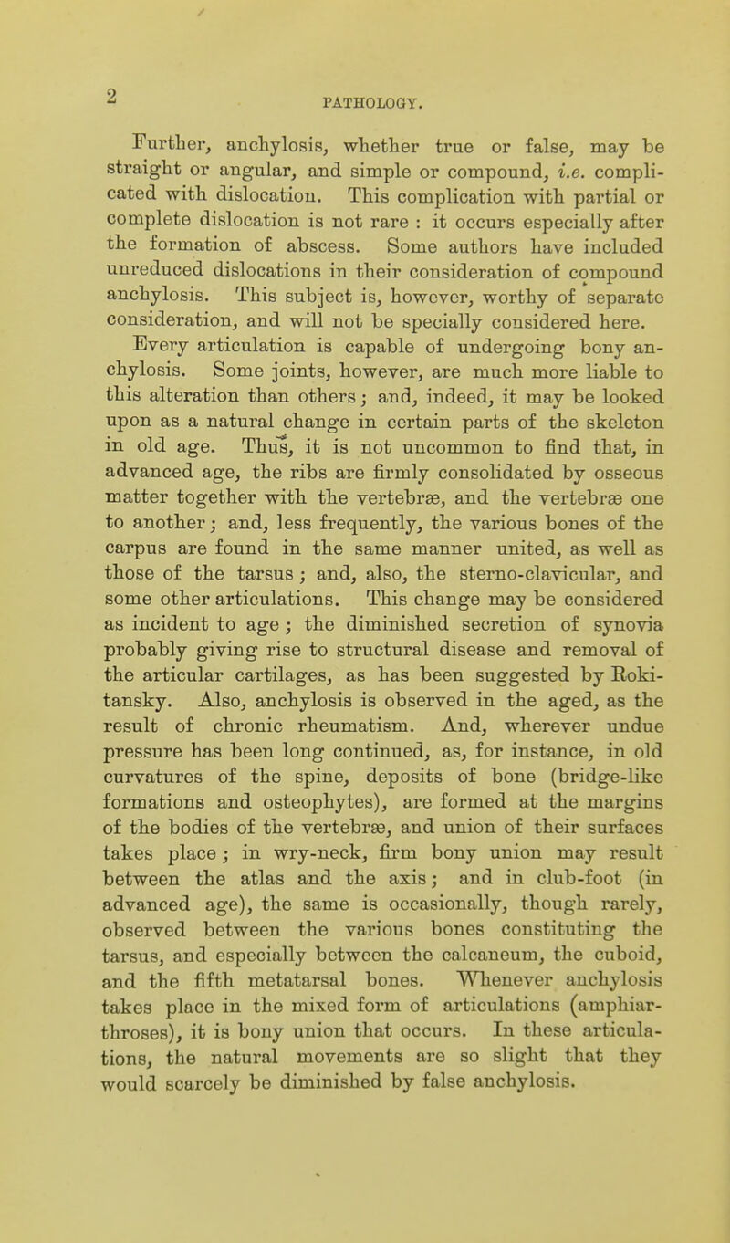 PATHOLOGY. Further, anchylosis, whether true or false, may be straight or angular, and simple or compound, i.e. compli- cated with dislocation. This complication with partial or complete dislocation is not rare : it occurs especially after the formation of abscess. Some authors have included unreduced dislocations in their consideration of compound anchylosis. This subject is, however, worthy of separate consideration, and will not be specially considered here. Every articulation is capable of undergoing bony an- chylosis. Some joints, however, are much more liable to this alteration than others; and, indeed, it may be looked upon as a natural change in certain parts of the skeleton in old age. Thus, it is not uncommon to find that, in advanced age, the ribs are firmly consolidated by osseous matter together with the vertebrse, and the vertebras one to another; and, less frequently, the various bones of the carpus are found in the same manner united, as well as those of the tarsus ; and, also, the sterno-clavicular, and some other articulations. This change may be considered as incident to age ; the diminished secretion of synovia probably giving rise to structural disease and removal of the articular cartilages, as has been suggested by Roki- tansky. Also, anchylosis is observed in the aged, as the result of chronic rheumatism. And, wherever undue pressure has been long continued, as, for instance, in old curvatures of the spine, deposits of bone (bridge-like formations and osteophytes), are formed at the margins of the bodies of the vertebrae, and union of their surfaces takes place ; in wry-neck, firm bony union may result between the atlas and the axis; and in club-foot (in advanced age), the same is occasionally, though rarely, observed between the various bones constituting the tarsus, and especially between the calcaneum, the cuboid, and the fifth metatarsal bones. Whenever anchylosis takes place in the mixed form of articulations (amphiar- throses), it is bony union that occurs. In these articula- tions, the natural movements are so slight that they would scarcely be diminished by false anchylosis.