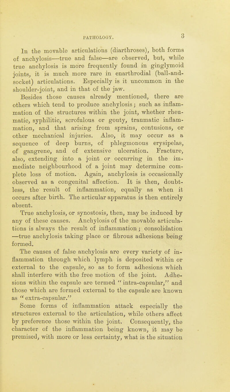 In the movable articulations (diartliroses)j both forms of anchylosis—true and false—are observed, but, while true anchylosis is more frequently found in ginglymoid joints, it is much more rare in enarthrodial (ball-and- socket) articulations. Especially is it uncommon in the shoulder-joint, and in that of the jaw. Besides those causes already mentioned, there are others which tend to produce anchylosis; such as inflam- mation of the structures within the joint, whether rheu- matic, syphilitic, scrofulous or gouty, traumatic inflam- mation, and that arising from sprains, contusions, or other mechanical injuries. Also, it may occur as a sequence of deep burns, of phlegmonous erysipelas, of gangrene, and of extensive ulceration. Fracture, also, extending into a joint or occurring in the im- mediate neighbourhood of a joint may determine com- plete loss of motion. Again, anchylosis is occasionally observed as a congenital affection. It is then, doubt- less, the result of inflammation, equally as when it occurs after birth. The articular apparatus is then entirely absent. True anchylosis, or synostosis, then, may be induced by any of these causes. Anchylosis of the movable articula- tions is always the result of inflammation; consolidation —true anchylosis taking place or fibrous adhesions being formed. The causes of false anchylosis are every variety of in- flammation through which lymph is deposited within or external to the capsule, so as to form adhesions which shall interfere with the free motion of the joint. Adhe- sions within the capsule are termed  intra-capsular,^^ and those which are formed external to the capsule are known as  extra-capsular.^'' Some forms of inflammation attack especially the structures external to the articulation, while others affect by preference those within the joint. Consequently, the character of the inflammation being known, it may be premised, with more or less certainty, what is the situation