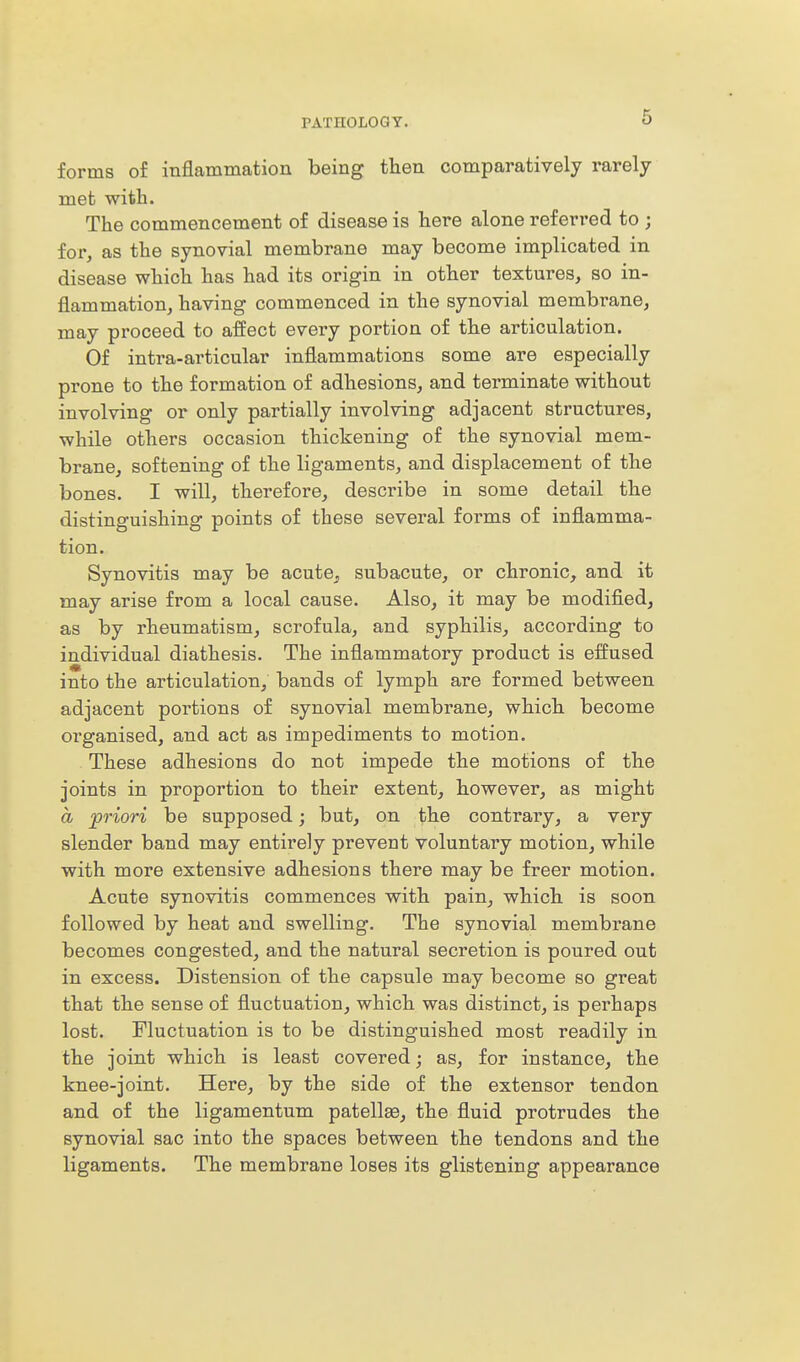 forms of inflammation being then comparatively rarely met with. The commencement of disease is here alone referred to ; for, as the synovial membrane may become implicated in disease which has had its origin in other textures, so in- flammation, having commenced in the synovial membrane, may proceed to affect every portion of the articulation. Of intra-articular inflammations some are especially prone to the formation of adhesions, and terminate without involving or only partially involving adjacent structures, while others occasion thickening of the synovial mem- brane, softening of the ligaments, and displacement of the bones. I will, therefore, describe in some detail the distinguishing points of these several forms of inflamma- tion. Synovitis may be acute, subacute, or chronic, and it may arise from a local cause. Also, it may be modified, as by rheumatism, scrofula, and syphilis, according to individual diathesis. The inflammatory product is effused into the articulation, bands of lymph are formed between adjacent portions of synovial membrane, which become organised, and act as impediments to motion. These adhesions do not impede the motions of the joints in proportion to their extent, however, as might a priori be supposed; but, on the contrary, a very slender band may entirely prevent voluntary motion, while with more extensive adhesions there may be freer motion. Acute synovitis commences with pain, which is soon followed by heat and swelling. The synovial membrane becomes congested, and the natural secretion is poured out in excess. Distension of the capsule may become so great that the sense of fluctuation, which was distinct, is perhaps lost. Fluctuation is to be distinguished most readily in the joint which is least covered; as, for instance, the knee-joint. Here, by the side of the extensor tendon and of the ligamentum patellae, the fluid protrudes the synovial sac into the spaces between the tendons and the ligaments. The membrane loses its glistening appearance