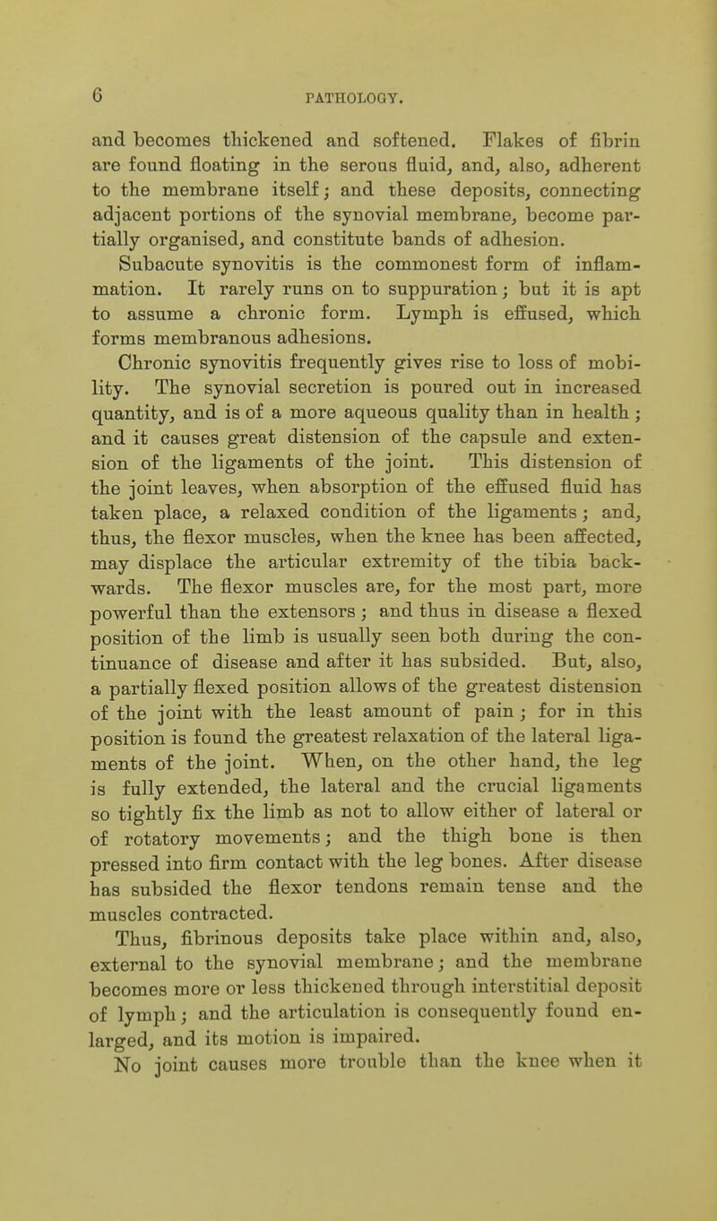 and becomes thickened and softened. Flakes of fibrin are found floating in the serous fluid, and, also, adherent to the membrane itself; and these deposits, connecting adjacent portions of the synovial membrane, become par- tially organised, and constitute bands of adhesion. Subacute synovitis is the commonest form of inflam- mation. It rarely runs on to suppuration; but it is apt to assume a chronic form. Lymph is effused, which forms membranous adhesions. Chronic synovitis frequently gives rise to loss of mobi- lity. The synovial secretion is poured out in increased quantity, and is of a more aqueous quality than in health ; and it causes great distension of the capsule and exten- sion of tbe ligaments of the joint. This distension of the joint leaves, when absorption of the effused fluid has taken place, a relaxed condition of the ligaments; and, thus, the flexor muscles, when the knee has been affected, may displace the articular extremity of the tibia back- wards. The flexor muscles are, for the most part, more powerful than the extensors; and thus in disease a flexed position of the limb is usually seen both during the con- tinuance of disease and after it has subsided. But, also, a partially flexed position allows of the greatest distension of the joint with the least amount of pain ; for in this position is found the greatest relaxation of the lateral liga- ments of the joint. When, on the other hand, the leg is fully extended, the lateral and the crucial ligaments so tightly fix the limb as not to allow either of lateral or of rotatory movements; and the thigh bone is then pressed into firm contact with the leg bones. After disease has subsided the flexor tendons remain tense and the muscles contracted. Thus, fibrinous deposits take place within and, also, external to the synovial membrane; and the membrane becomes more or less thickened through interstitial deposit of lymph; and the articulation is consequently found en- larged, and its motion is impaired. No joint causes more trouble than the knee when it
