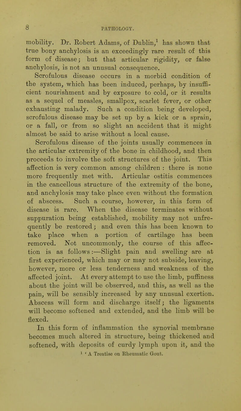 mobility. Dr. Robert Adams, of Dublin/ has shown that true bony anchylosis is an exceedingly rare result of this form of disease; but that articular rigidity, or false anchylosis, is not an unusual consequence. Scrofulous disease occurs in a morbid condition of the system, which has been induced, perhaps, by insuffi- cient nourishment and by exposure to cold, or it results as a sequel of measles, smallpox, scarlet fever, or other exhausting malady. Such a condition being developed, scrofulous disease may be set up by a kick or a sprain, or a fall, or from so slight an accident that it might almost be said to arise without a local cause. Scrofulous disease of the joints usually commences in the articular extremity of the bone in childhood, and then proceeds to involve the soft structures of the joint. This affection is very common among children : there is none more frequently met with. Articular ostitis commences in the cancellous structure of the extremity of the bone, and anchylosis may take place even without the formation of abscess. Such a course, however, in this form of disease is rare. When the disease terminates without suppuration being established, mobility may not unfre- quently be restored; and even this has been known to take place when a portion of cartilage has been removed. Not uncommonly, the course of this affec- tion is as follows:—Slight pain and swelling are at first experienced, which may or may not subside, leaving, however, more or less tenderness and weakness of the affected joint. At every attempt to use the limb, puffiness about the joint will be observed, and this, as well as the pain, will be sensibly increased by any unusual exertion. Abscess will form and discharge itself; the ligaments will become softened and extended, and the limb will be flexed. In this form of inflammation the synovial membrane becomes much altered in structure, being thickened and softened, with deposits of curdy lymph upon it, and the ' ' A Treatise on Rheumatic Gout.