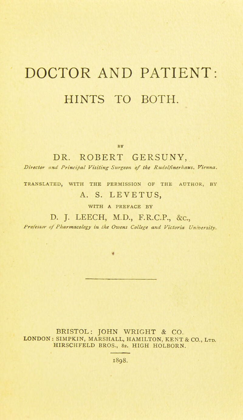 DOCTOR AND PATIENT: HINTS TO BOTH. DR. ROBERT GERSUNY, Director and Principal Visiting Surgeon of the Rudolfinerhaus, Vienna. TRANSLATED, WITH THE PERMISSION OF THE AUTHOR, BY A. S. LEVETUS, WITH A PREFACE BY D. J. LEECH, M.D., F.R.C.R, &c., Professor of Pharmacology in the Owens College and Victoria University. * BRISTOL: JOHN WRIGHT & CO. LONDON: SIMPKIN, MARSHALL, HAMILTON, KENT & CO., Ltd. HIRSCHFELD BROS., 82, HIGH HOLBORN. 1898.