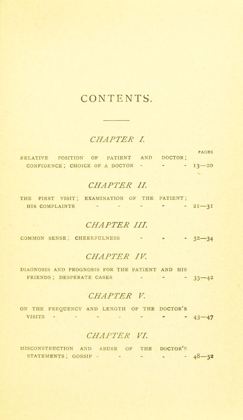 CONTENTS. CHAPTER I. PAGES RELATIVE POSITION OF PATIENT AND DOCTOR I confidence; choice of a doctor - - - 13—20 CHAPTER II. THE FIRST VISIT ; EXAMINATION OF THE PATIENT ; HIS COMPLAINTS ..... 2I—3I CHAPTER IIP common SENSE ; CHEEF;FULNESS ... 32—34 CHAPTER IV. DIAGNOSIS AND PROGNOSIS FOR THE PATIENT AND HIS FRIENDS ; DESPERATE CASES ... 35—42 CHAPTER V. ON THE FREQUENCY AND LENGTH OF THE DOCTOR'S VISITS 43—47 CHAPTER VL MISCONSTRUCTION AND ABUSE OF THE DOCTOR'S STATEMENTS ; GOSSIP ----- 48—52