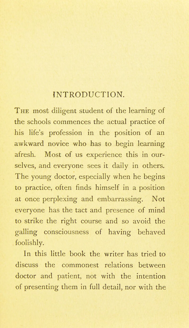 INTRODUCTION. The most diligent student of the learning of the schools commences the actual practice of his life's profession in the position of an awkward novice who has to begin learning afresh. Most of us experience this in our- selves, and everyone sees it daily in others. The young doctor, especially when he begins to practice, often finds himself in a position at once perplexing and embarrassing. Not everyone has the tact and presence of mind to strike the right course and so avoid the galling consciousness of having behaved foolishly. In this little book the writer has tried to discuss the commonest relations between doctor and patient, not with the intention of presenting them in full detail, nor with the