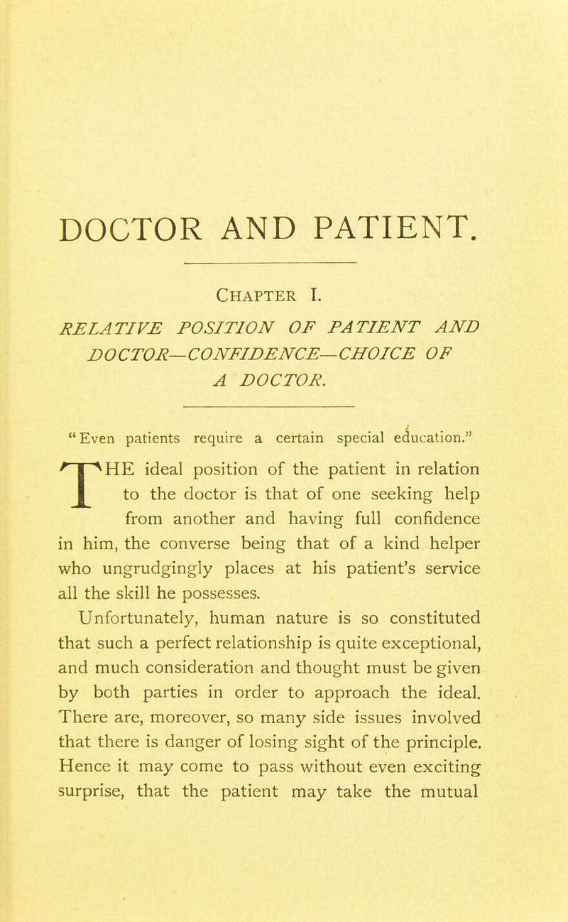 DOCTOR AND PATIENT Chapter I. RELATIVE POSITION OF PATIENT AND DOCTOR—CONFIDENCE—CHOICE OF A DOCTOR. Even patients require a certain special education. ^ I ^HE ideal position of the patient in relation to the doctor is that of one seeking help from another and having full confidence in him, the converse being that of a kind helper who ungrudgingly places at his patient's service all the skill he possesses. Unfortunately, human nature is so constituted that such a perfect relationship is quite exceptional, and much consideration and thought must be given by both parties in order to approach the ideal. There are, moreover, so many side issues involved that there is danger of losing sight of the principle. Hence it may come to pass without even exciting surprise, that the patient may take the mutual