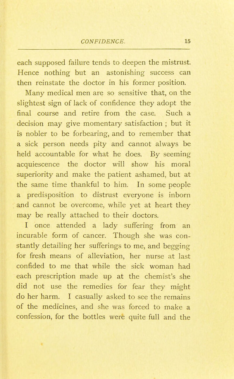 each supposed failure tends to deepen the mistrust. Hence nothing but an astonishing success can then reinstate the doctor in his former position. Many medical men are so sensitive that, on the slightest sign of lack of confidence they adopt the final course and retire from the case. Such a decision may give momentary satisfaction ; but it is nobler to be forbearing, and to remember that a sick person needs pity and cannot always be held accountable for what he does. By seeming acquiescence the doctor will show his moral superiority and make the patient ashamed, but at the same time thankful to him. In some people a predisposition to distrust everyone is inborn and cannot be overcome, while yet at heart they may be really attached to their doctors. I once attended a lady suffering from an incurable form of cancer. Though she was con- stantly detailing her sufferings to me, and begging for fresh means of alleviation, her nurse at last confided to me that while the sick woman had each prescription made up at the chemist's she did not use the remedies for fear they might do her harm. I casually asked to see the remains of the medicines, and she was forced to make a confession, for the bottles were quite full and the