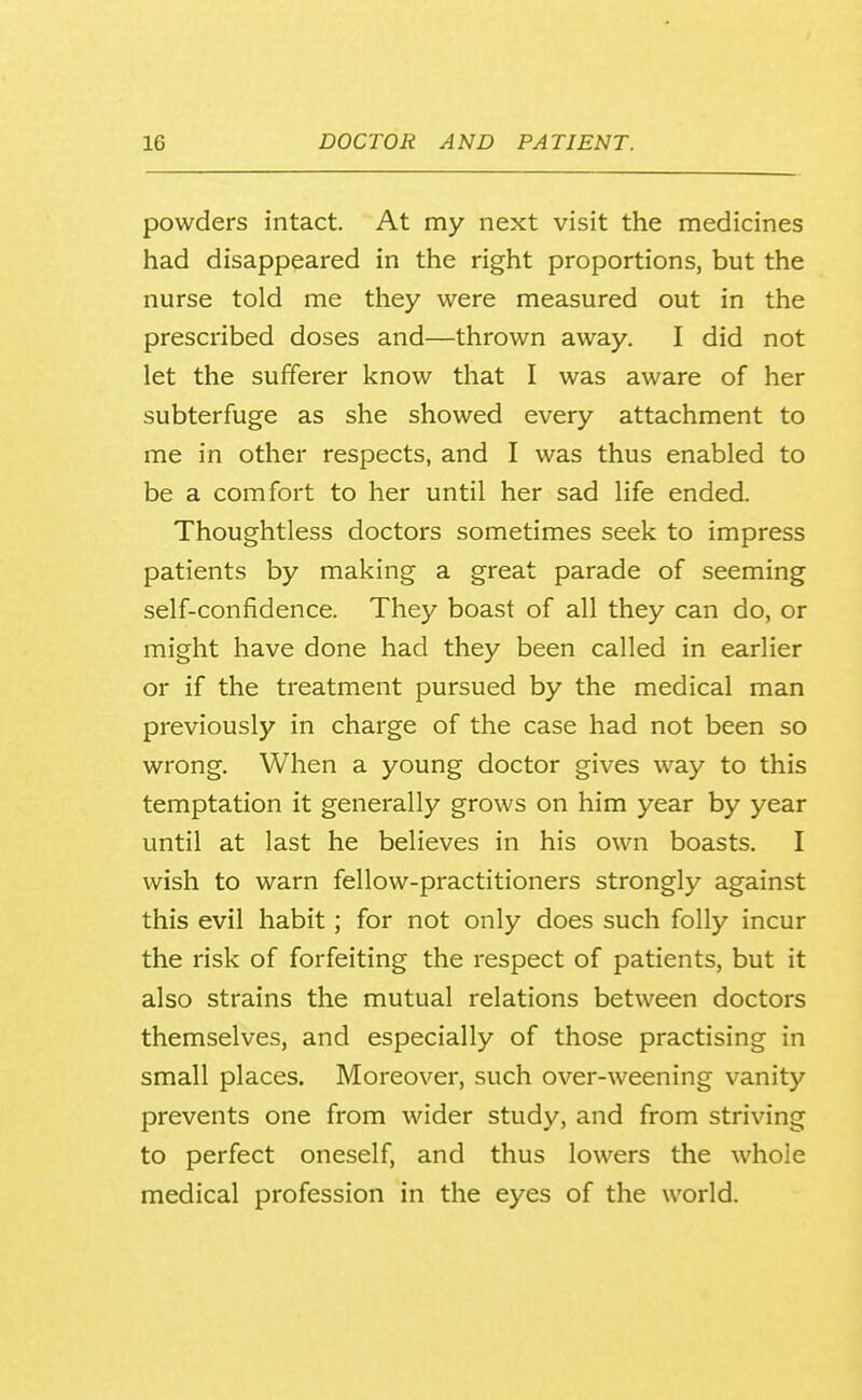 powders intact. At my next visit the medicines had disappeared in the right proportions, but the nurse told me they were measured out in the prescribed doses and—thrown away. I did not let the sufferer know that I was aware of her subterfuge as she showed every attachment to me in other respects, and I was thus enabled to be a comfort to her until her sad life ended. Thoughtless doctors sometimes seek to impress patients by making a great parade of seeming self-confidence. They boast of all they can do, or might have done had they been called in earlier or if the treatment pursued by the medical man previously in charge of the case had not been so wrong. When a young doctor gives way to this temptation it generally grows on him year by year until at last he believes in his own boasts. I wish to warn fellow-practitioners strongly against this evil habit; for not only does such folly incur the risk of forfeiting the respect of patients, but it also strains the mutual relations between doctors themselves, and especially of those practising in small places. Moreover, such over-weening vanity prevents one from wider study, and from striving to perfect oneself, and thus lowers the whole medical profession in the eyes of the world.