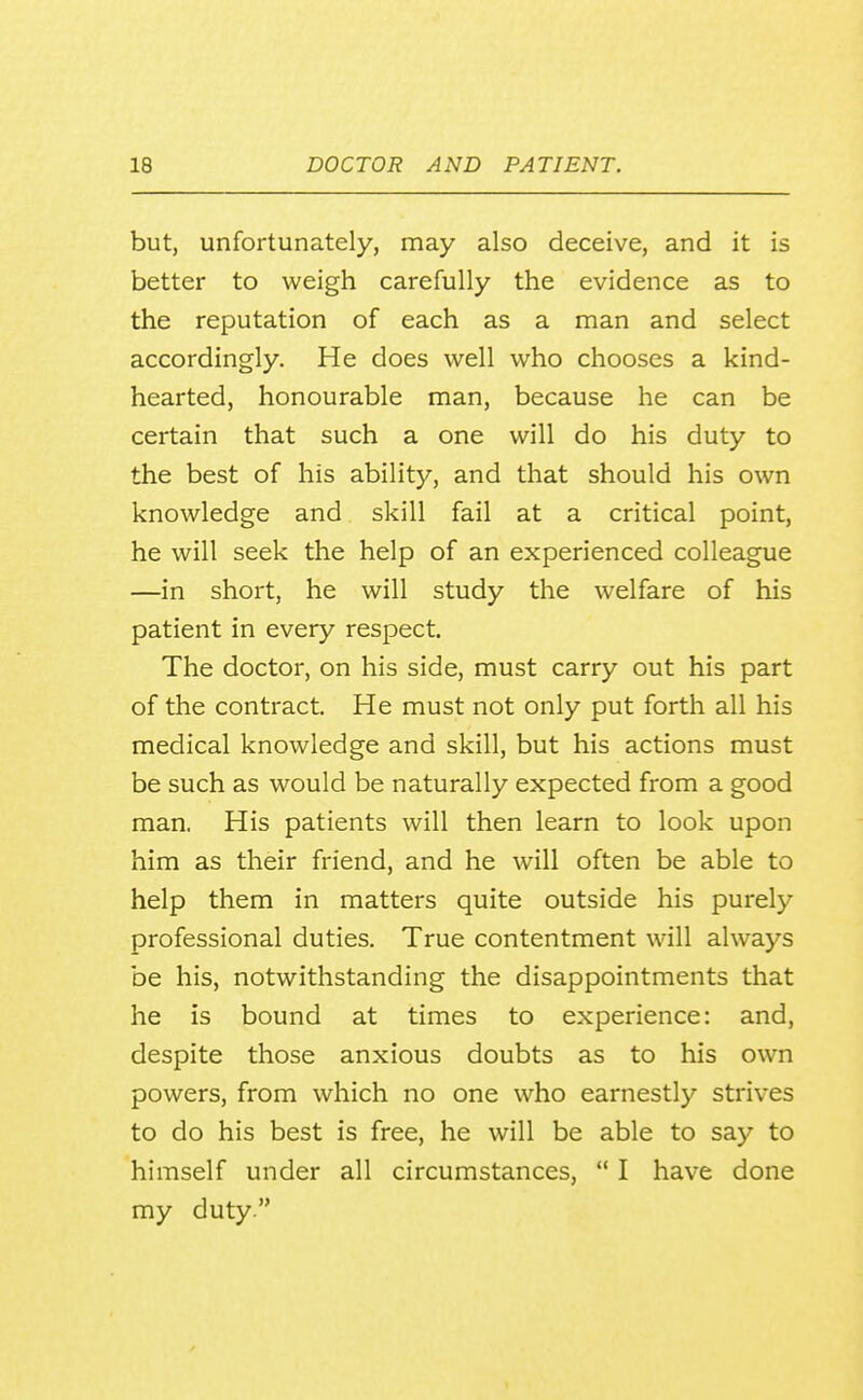 but, unfortunately, may also deceive, and it is better to weigh carefully the evidence as to the reputation of each as a man and select accordingly. He does well who chooses a kind- hearted, honourable man, because he can be certain that such a one will do his duty to the best of his ability, and that should his own knowledge and skill fail at a critical point, he will seek the help of an experienced colleague —in short, he will study the welfare of his patient in every respect. The doctor, on his side, must carry out his part of the contract. He must not only put forth all his medical knowledge and skill, but his actions must be such as would be naturally expected from a good man. His patients will then learn to look upon him as their friend, and he will often be able to help them in matters quite outside his purely professional duties. True contentment will always be his, notwithstanding the disappointments that he is bound at times to experience: and, despite those anxious doubts as to his own powers, from which no one who earnestly strives to do his best is free, he will be able to say to himself under all circumstances,  I have done my duty.