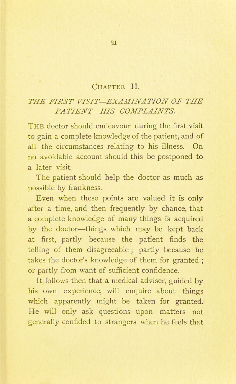 Chapter II, THE FIRST VISIT—EXAMINATION OF THE PATIENT—HIS COMPIAINTS. The doctor should endeavour during the first visit to gain a complete knowledge of the patient, and of all the circumstances relating to his illness. On no avoidable account should this be postponed to a later visit. The patient should help the doctor as much as possible by frankness. Even when these points are valued it is only after a time, and then frequently by chance, that a complete knowledge of many things is acquired by the doctor—things which may be kept back at first, partly because the patient finds the telling of them disagreeable ; partly because he takes the doctor's knowledge of them for granted ; or partly from want of sufficient confidence. It follows then that a medical adviser, guided by his own experience, will enquire about things which apparently might be taken for granted. He will only ask questions upon matters not generally confided to strangers when he feels that