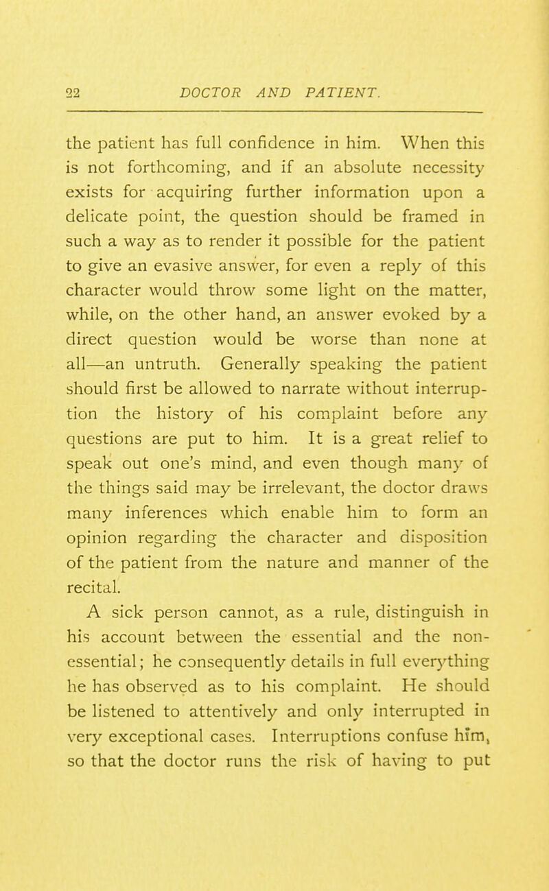 the patient has full confidence in him. When this is not forthcoming, and if an absolute necessity exists for acquiring further information upon a delicate point, the question should be framed in such a way as to render it possible for the patient to give an evasive answer, for even a reply of this character would throw some light on the matter, while, on the other hand, an answer evoked by a direct question would be worse than none at all—an untruth. Generally speaking the patient should first be allowed to narrate without interrup- tion the history of his complaint before any questions are put to him. It is a great relief to speak out one's mind, and even though many of the things said may be irrelevant, the doctor draws many inferences which enable him to form an opinion regarding the character and disposition of the patient from the nature and manner of the recital. A sick person cannot, as a rule, distinguish in his account between the essential and the non- essential ; he consequently details in full everything he has observed as to his complaint. He should be listened to attentively and only interrupted in very exceptional cases. Interruptions confuse him, so that the doctor runs the risk of having to put