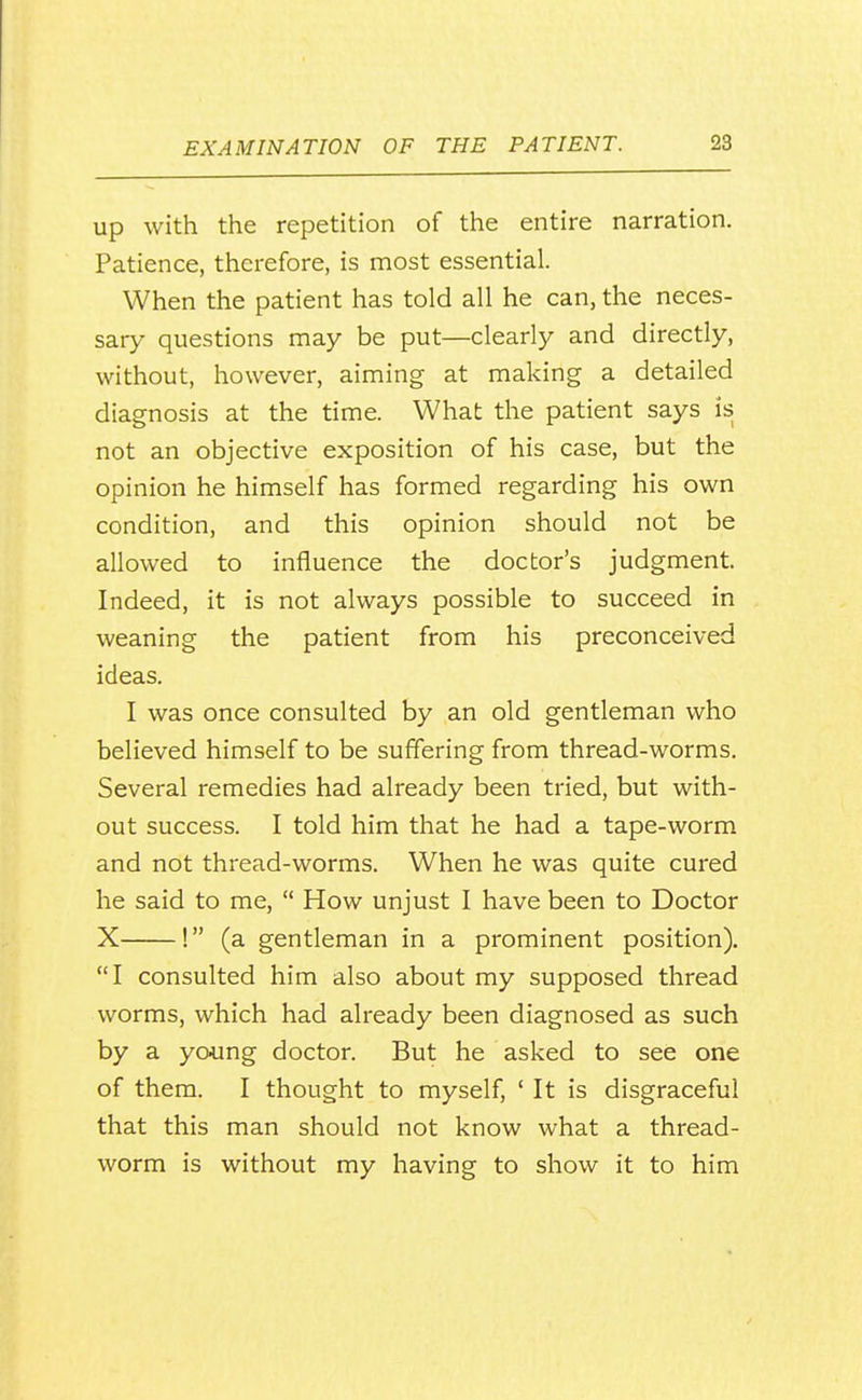 Up with the repetition of the entire narration. Patience, therefore, is most essential. When the patient has told all he can, the neces- sary questions may be put—clearly and directly, without, however, aiming at making a detailed diagnosis at the time. What the patient says is not an objective exposition of his case, but the opinion he himself has formed regarding his own condition, and this opinion should not be allowed to influence the doctor's judgment. Indeed, it is not always possible to succeed in weaning the patient from his preconceived ideas. I was once consulted by an old gentleman who believed himself to be suffering from thread-worms. Several remedies had already been tried, but with- out success. I told him that he had a tape-worm and not thread-worms. When he was quite cured he said to me,  How unjust I have been to Doctor X ! (a gentleman in a prominent position). I consulted him also about my supposed thread worms, which had already been diagnosed as such by a young doctor. But he asked to see one of them. I thought to myself, ' It is disgraceful that this man should not know what a thread- worm is without my having to show it to him