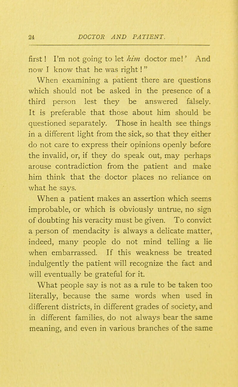 first! I'm not going to let him doctor me!' And now I know that he was right!  When examining a patient there are questions which should not be asked in the presence of a third person lest they be answered falsely. It is preferable that those about him should be questioned separately. Those in health see things in a different light from the sick, so that they either do not care to express their opinions openly before the invalid, or, if they do speak out, may perhaps arouse contradiction from the patient and make him think that the doctor places no reliance on what he says. When a patient makes an assertion which seems improbable, or which is obviously untrue, no sign of doubting his veracity must be given. To convict a person of mendacity is always a delicate matter, indeed, many people do not mind telling a lie when embarrassed. If this weakness be treated indulgently the patient will recognize the fact and will eventually be grateful for it. What people say is not as a rule to be taken too literally, because the same words when used in different districts, in different grades of society, and in different families, do not always bear the same meaning, and even in various branches of the same