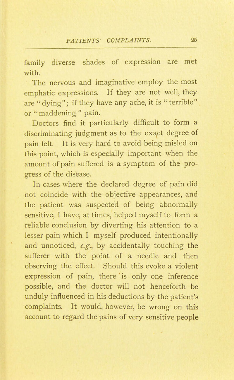 family diverse shades of expression are met with. The nervous and imaginative employ the most emphatic expressions. If they are not well, they are  dying; if they have any ache, it is  terrible or  maddening  pain. Doctors find it particularly difficult to form a discriminating judgment as to the exa^ct degree of pain felt. It is very hard to avoid being misled on this point, which is especially important when the amount of pain suffered is a symptom of the pro- gress of the disease. In cases where the declared degree of pain did not coincide with the objective appearances, and the patient was suspected of being abnormally sensitive, I have, at times, helped myself to form a reliable conclusion by diverting his attention to a lesser pain which I myself produced intentionally and unnoticed, e.g:, by accidentally touching the sufferer with the point of a needle and then observing the effect. Should this evoke a violent expression of pain, there is only one inference possible, and the doctor will not henceforth be unduly influenced in his deductions by the patient's complaints. It would, however, be wrong on this account to regard the pains of very sensitive people